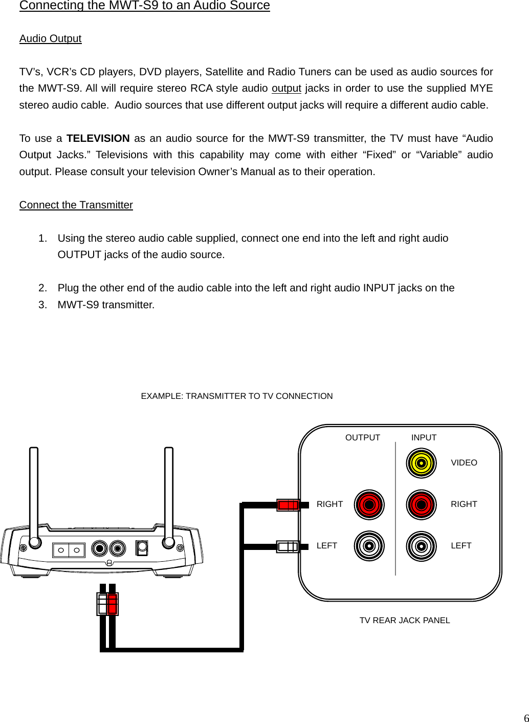  6     INPUT OUTPUT LEFT RIGHT RIGHT LEFT VIDEO Audio Output   TV’s, VCR’s CD players, DVD players, Satellite and Radio Tuners can be used as audio sources for the MWT-S9. All will require stereo RCA style audio output jacks in order to use the supplied MYE stereo audio cable.  Audio sources that use different output jacks will require a different audio cable.  To use a TELEVISION as an audio source for the MWT-S9 transmitter, the TV must have “Audio Output Jacks.” Televisions with this capability may come with either “Fixed” or “Variable” audio output. Please consult your television Owner’s Manual as to their operation.  Connect the Transmitter  1.  Using the stereo audio cable supplied, connect one end into the left and right audio OUTPUT jacks of the audio source.  2.  Plug the other end of the audio cable into the left and right audio INPUT jacks on the  3. MWT-S9 transmitter.  Connecting the MWT-S9 to an Audio Source TV REAR JACK PANEL EXAMPLE: TRANSMITTER TO TV CONNECTION 