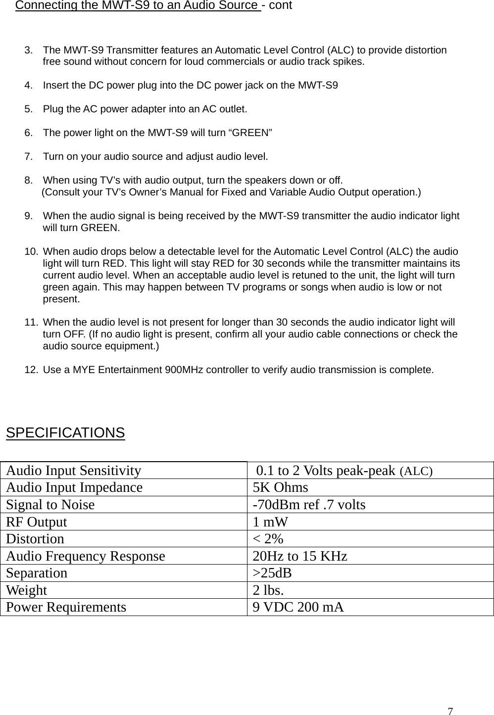  7                                                     3.  The MWT-S9 Transmitter features an Automatic Level Control (ALC) to provide distortion free sound without concern for loud commercials or audio track spikes.   4.  Insert the DC power plug into the DC power jack on the MWT-S9  5.  Plug the AC power adapter into an AC outlet.  6.  The power light on the MWT-S9 will turn “GREEN”  7.  Turn on your audio source and adjust audio level.  8.  When using TV’s with audio output, turn the speakers down or off.        (Consult your TV’s Owner’s Manual for Fixed and Variable Audio Output operation.)  9.  When the audio signal is being received by the MWT-S9 transmitter the audio indicator light will turn GREEN.   10. When audio drops below a detectable level for the Automatic Level Control (ALC) the audio light will turn RED. This light will stay RED for 30 seconds while the transmitter maintains its current audio level. When an acceptable audio level is retuned to the unit, the light will turn green again. This may happen between TV programs or songs when audio is low or not present.  11. When the audio level is not present for longer than 30 seconds the audio indicator light will turn OFF. (If no audio light is present, confirm all your audio cable connections or check the audio source equipment.)  12. Use a MYE Entertainment 900MHz controller to verify audio transmission is complete.  Connecting the MWT-S9 to an Audio Source - cont  Audio Input Sensitivity   0.1 to 2 Volts peak-peak  (ALC) Audio Input Impedance   5K Ohms Signal to Noise   -70dBm ref .7 volts RF Output   1 mW Distortion   &lt; 2% Audio Frequency Response   20Hz to 15 KHz Separation &gt;25dB Weight 2 lbs. Power Requirements  9 VDC 200 mA  SPECIFICATIONS 