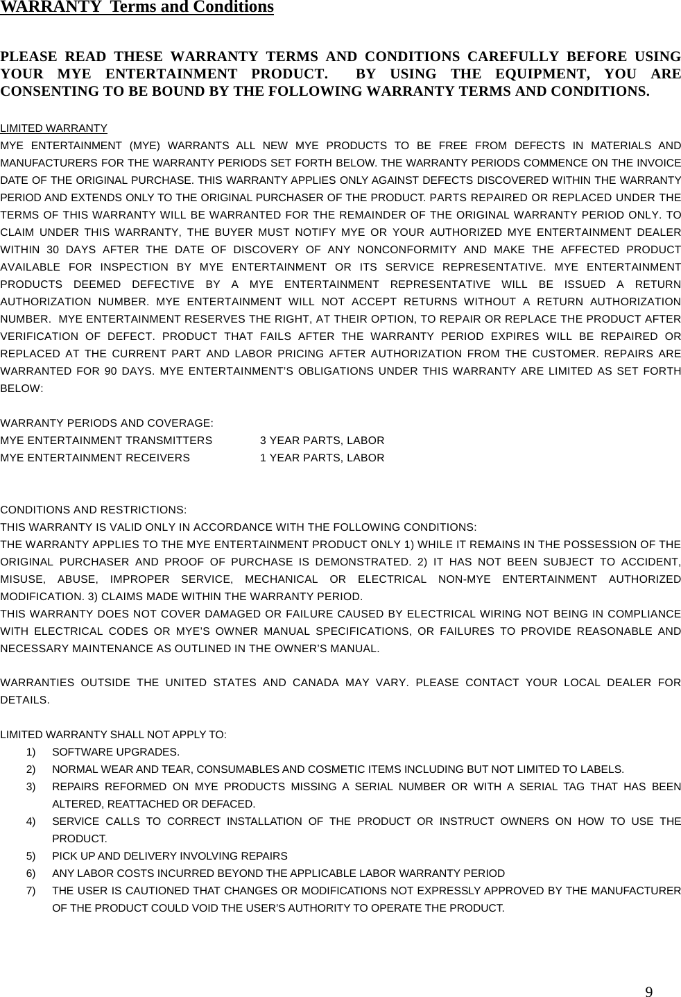  9                                                     PLEASE READ THESE WARRANTY TERMS AND CONDITIONS CAREFULLY BEFORE USING YOUR MYE ENTERTAINMENT PRODUCT.  BY USING THE EQUIPMENT, YOU ARE CONSENTING TO BE BOUND BY THE FOLLOWING WARRANTY TERMS AND CONDITIONS.   LIMITED WARRANTY MYE ENTERTAINMENT (MYE) WARRANTS ALL NEW MYE PRODUCTS TO BE FREE FROM DEFECTS IN MATERIALS AND MANUFACTURERS FOR THE WARRANTY PERIODS SET FORTH BELOW. THE WARRANTY PERIODS COMMENCE ON THE INVOICE DATE OF THE ORIGINAL PURCHASE. THIS WARRANTY APPLIES ONLY AGAINST DEFECTS DISCOVERED WITHIN THE WARRANTY PERIOD AND EXTENDS ONLY TO THE ORIGINAL PURCHASER OF THE PRODUCT. PARTS REPAIRED OR REPLACED UNDER THE TERMS OF THIS WARRANTY WILL BE WARRANTED FOR THE REMAINDER OF THE ORIGINAL WARRANTY PERIOD ONLY. TO CLAIM UNDER THIS WARRANTY, THE BUYER MUST NOTIFY MYE OR YOUR AUTHORIZED MYE ENTERTAINMENT DEALER WITHIN 30 DAYS AFTER THE DATE OF DISCOVERY OF ANY NONCONFORMITY AND MAKE THE AFFECTED PRODUCT AVAILABLE FOR INSPECTION BY MYE ENTERTAINMENT OR ITS SERVICE REPRESENTATIVE. MYE ENTERTAINMENT PRODUCTS DEEMED DEFECTIVE BY A MYE ENTERTAINMENT REPRESENTATIVE WILL BE ISSUED A RETURN AUTHORIZATION NUMBER. MYE ENTERTAINMENT WILL NOT ACCEPT RETURNS WITHOUT A RETURN AUTHORIZATION NUMBER.  MYE ENTERTAINMENT RESERVES THE RIGHT, AT THEIR OPTION, TO REPAIR OR REPLACE THE PRODUCT AFTER VERIFICATION OF DEFECT. PRODUCT THAT FAILS AFTER THE WARRANTY PERIOD EXPIRES WILL BE REPAIRED OR REPLACED AT THE CURRENT PART AND LABOR PRICING AFTER AUTHORIZATION FROM THE CUSTOMER. REPAIRS ARE WARRANTED FOR 90 DAYS. MYE ENTERTAINMENT’S OBLIGATIONS UNDER THIS WARRANTY ARE LIMITED AS SET FORTH BELOW:   WARRANTY PERIODS AND COVERAGE: MYE ENTERTAINMENT TRANSMITTERS  3 YEAR PARTS, LABOR  MYE ENTERTAINMENT RECEIVERS    1 YEAR PARTS, LABOR    CONDITIONS AND RESTRICTIONS: THIS WARRANTY IS VALID ONLY IN ACCORDANCE WITH THE FOLLOWING CONDITIONS: THE WARRANTY APPLIES TO THE MYE ENTERTAINMENT PRODUCT ONLY 1) WHILE IT REMAINS IN THE POSSESSION OF THE ORIGINAL PURCHASER AND PROOF OF PURCHASE IS DEMONSTRATED. 2) IT HAS NOT BEEN SUBJECT TO ACCIDENT, MISUSE, ABUSE, IMPROPER SERVICE, MECHANICAL OR ELECTRICAL NON-MYE ENTERTAINMENT AUTHORIZED MODIFICATION. 3) CLAIMS MADE WITHIN THE WARRANTY PERIOD. THIS WARRANTY DOES NOT COVER DAMAGED OR FAILURE CAUSED BY ELECTRICAL WIRING NOT BEING IN COMPLIANCE WITH ELECTRICAL CODES OR MYE’S OWNER MANUAL SPECIFICATIONS, OR FAILURES TO PROVIDE REASONABLE AND NECESSARY MAINTENANCE AS OUTLINED IN THE OWNER’S MANUAL.  WARRANTIES OUTSIDE THE UNITED STATES AND CANADA MAY VARY. PLEASE CONTACT YOUR LOCAL DEALER FOR DETAILS.  LIMITED WARRANTY SHALL NOT APPLY TO: 1) SOFTWARE UPGRADES. 2)  NORMAL WEAR AND TEAR, CONSUMABLES AND COSMETIC ITEMS INCLUDING BUT NOT LIMITED TO LABELS. 3)  REPAIRS REFORMED ON MYE PRODUCTS MISSING A SERIAL NUMBER OR WITH A SERIAL TAG THAT HAS BEEN ALTERED, REATTACHED OR DEFACED. 4)  SERVICE CALLS TO CORRECT INSTALLATION OF THE PRODUCT OR INSTRUCT OWNERS ON HOW TO USE THE PRODUCT. 5)  PICK UP AND DELIVERY INVOLVING REPAIRS 6)  ANY LABOR COSTS INCURRED BEYOND THE APPLICABLE LABOR WARRANTY PERIOD 7)  THE USER IS CAUTIONED THAT CHANGES OR MODIFICATIONS NOT EXPRESSLY APPROVED BY THE MANUFACTURER OF THE PRODUCT COULD VOID THE USER’S AUTHORITY TO OPERATE THE PRODUCT.  WARRANTY  Terms and Conditions 