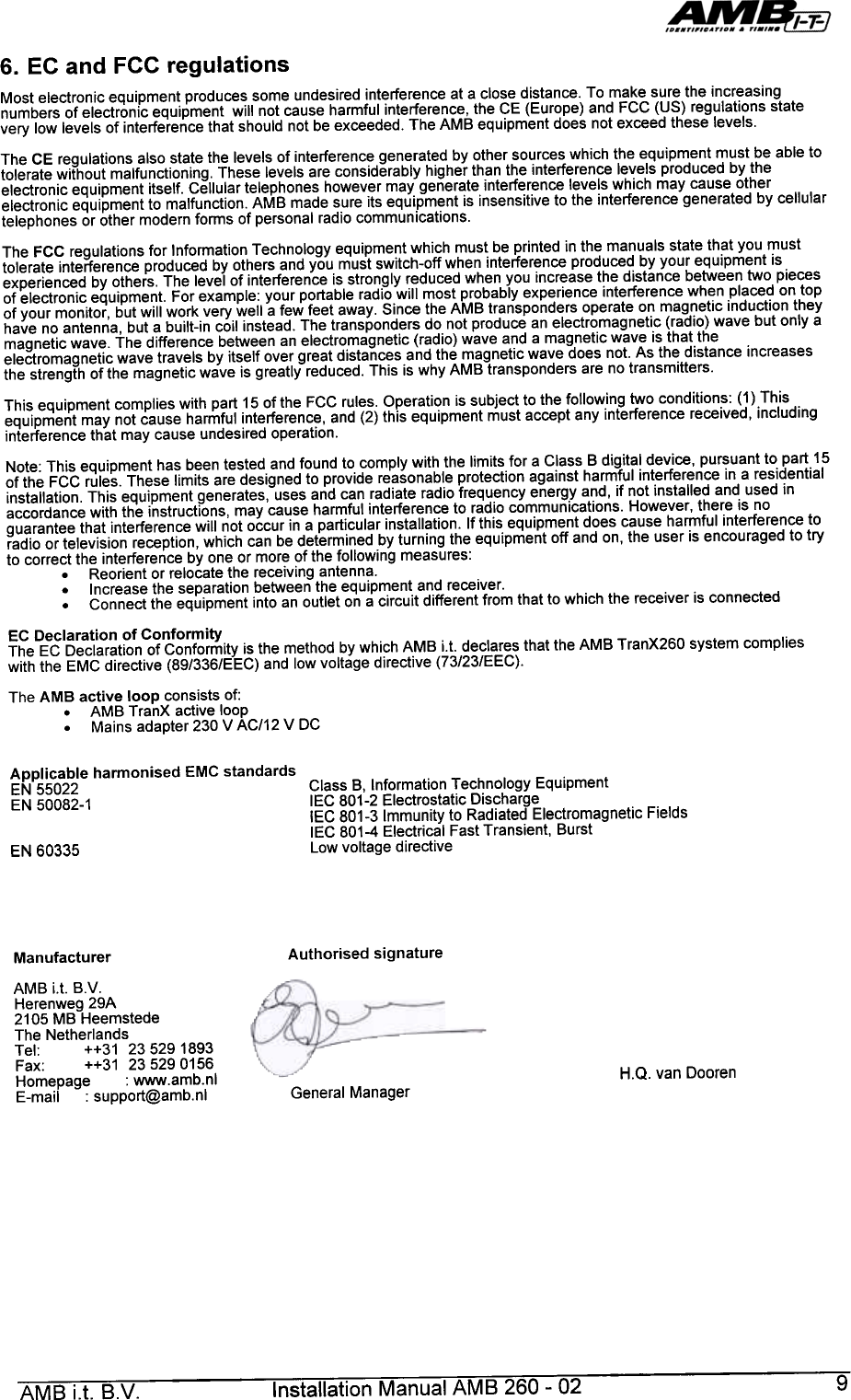 6.  EC  and  FCC  regulationsMost  electronic  equipment  produces  some  undesired  interference  at  a close  distance.  To  make  sure  the  increasingnumbers  of electronic  equipment  will  not  cause  harmful  interference,  the  CE  (Europe)  and  FCC  (US)  regulations  statevery  low  levels  of  interference  that  should  not  be exceeded.  The  AMB  equipment  does  not  exceed  these  levels.The  CE  regulations  also  state  the  levels  of  interference  generated  by  other  sources  which  the  equipment  must  be  able  totolerate  without  malfunctioning.  These  levels  are  considerably  higher  than  the  interference  levels  produced  by  theelectronic  equipment  itself.  Cellular  telephones  however  may  generate  interference  levels  which  may  cause  otherelectronic  equipment  to  malfunction.  AMB  made  sure  its  equipment  is  insensitive  to  the  interference  generated  by  cellulartelephones  or  other  modern  fonms  of personal  radio  communications.The  FCC  regulations  for  Infonmation  Technology  equipment  which  must  be  printed  in the  manuals  state  that  you  musttolerate  interference  produced  by  others  and  you  must  switch-off  when  interference  produced  by  your  equipment  isexperienced  by  others.  The  level  of  interference  is strongly  reduced  when  you  increase  the  distance  between  two  piecesof  electronic  equipment.  For  example:  your  portable  radio  will  most  probably  experience  interference  when  placed  on  topof  your  monitor,  but  will  work  very  well  a few  feet  away.  Since  the  AMB  transponders  operate  on  magnetic  induction  theyhave  no  antenna,  but  a built-in  coil  instead.  The  transponders  do  not  produce  an  electromagnetic  (radio)  wave  but  only  amagnetic  wave.  The  difference  between  an  electromagnetic  (radio)  wave  and  a  magnetic  wave  is that  theelectromagnetic  wave  travels  by  itself  over  great  distances  and  the  magnetic  wave  does  not.  As  the  distance  increasesthe  strength  of the  magnetic  wave  is  greatly  reduced.  This  is why  AMB  transponders  are  no transmitters.This  equipment  complies  with  part  15 of the  FCC  rules.  Operation  is subject  to  the  following  two  conditions:  (1)  Thisequipment  may  not  cause  harmful  interference,  and  (2) this  equipment  must  accept  any  interference  received,  includinginterference  that  may  cause  undesired  operation.Note:  This  equipment  has  been  tested  and  found  to  comply  with  the  limits  for  a Class  B digital  device,  pursuant  to  part  15of  the  FCC  rules.  These  limits  are  designed  to  provide  reasonable  protection  against  harmful  interference  in  a residentialinstallation.  This  equipment  generates,  uses  and  can  radiate  radio  frequency  energy  and,  if not  installed  and  used  inaccordance  with  the  instructions,  may  cause  harmful  interference  to  radio  communications.  However,  there  is  noguarantee  that  interference  will  not  occur  in a particular  installation.  If this  equipment  does  cause  hanmful  interference  toradio  or television  reception,  which  can  be  determined  by turning  the  equipment  off  and  on,  the  user  is encouraged  to  tryto  correct  the  interference  by  one  or  more  of the  following  measures:.Reorient  or  relocate  the  receiving  antenna..Increase  the  separation  between  the  equipment  and  receiver-.Connect  the  equipment  into  an  outlet  on  a circuit  different  from  that  to which  the  receiver  is  connectedEC  Declaration  of  ConformityThe  EC  Declaration  of  Conformity  is the  method  by which  AMB  i.t.  declares  that  the  AMB  TranX260  system  complieswith  the  EMC  directive  (89/336/EEC)  and  low  voltage  directive  (73/23/EEC).The  AMB  active  loop  consists  of:.AMB  TranX  active  loopMains  adapter  230  V AC/12  V  DCApplicable  harmonised  EMC  standardsEN  55022EN  50082-1Class  B,  Information  Technology  EquipmentIEC  801-2  Electrostatic  DischargeIEC  801-3  Immunity  to  Radiated  Electromagnetic  FieldsIEC  801-4  Electrical  Fast  Transient,  BurstLow  voltage  directiveEN 60335Authorised  signatureManufacturerAMB  i.t.  B.V.Herenweg  29A2105  MB  HeemstedeThe  NetherlandsTel:  ++31  235291893Fax:  ++31  235290156Homepage  : www.amb.nlE-mail  : support@amb.nlH.Q.  van  DoorenGeneral  ManagerAMB  i.t.  B.V.  Installation  Manual  AMB  260-  02  9