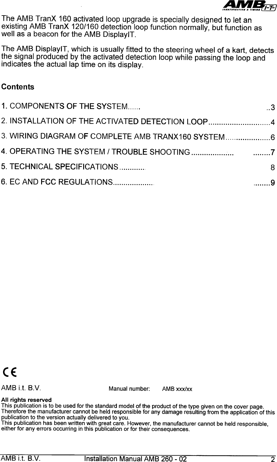 ,~§E!!:7The  AMB  TranX  160  activated  loop  upgrade  is specially  designed  to  let  anexisting  AMB  TranX  120/160  detection  loop  function  normally,  but  function  aswell  as  a  beacon  for  the  AMB  DisplaylT.The  AMB  DisplaylT,  which  is  usually  fitted  to  the  steering  wheel  of  a  kart,  detectsthe  signal  produced  by  the  activated  detection  loop  while  passing  the  loop  andindicates  the  actual  lap  time  on  its  display.Contents1.  COMPONENTS  OF  THE  SYSTEM ..32.  INSTALLATION  OF  THE  ACTIVATED  DETECTION  LOOP  43.  WIRING  DIAGRAM  OF  COMPLETE  AMB  TRANX160  SYSTEM  64.  OPERATING  THE  SYSTEM  /  TROUBLE  SHOOTING 75.  TECHNICAL  SPECIFICATIONS 86.  EC  AND  FCC  REGULATIONS &quot;..&quot;,,9CEAMB  i.t.  B.V. Manual  number: AMB  xxx/xxAll  rights  reserved  .This  publication  is to  be  used  for  the  standard  model  of the  product  of the  type  given  on  the  cover  page.Therefore  the  manufacturer  cannot  be  held  responsible  for  any  damage  resulting  from  the  application  of thispublication  to the  version  actually  delivered  to  you.This  publication  has  been  written  with  great  care.  However,  the  manufacturer  cannot  be  held  responsible,either  for  any  errors  occurring  in this  publication  or for  their  consequences.AMB  i.t.  B.V.  Installation  Manual  AMB  260-  02  2