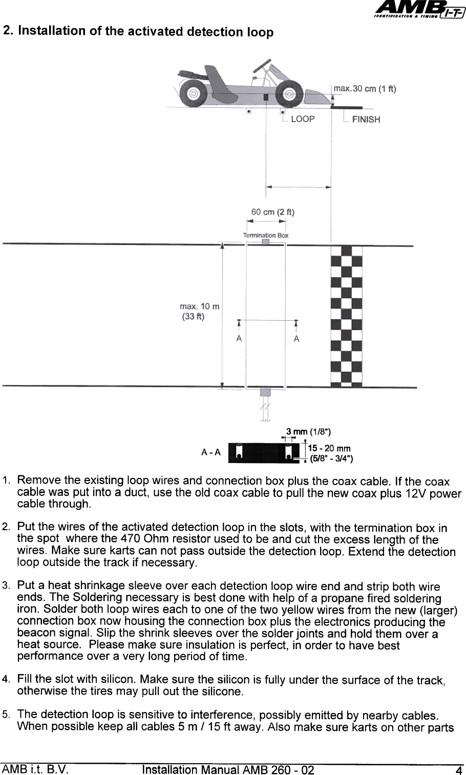 2.  Installation  of  the  activated  detection  loop3  mm  (1/8&quot;)&apos;&quot;H&apos;&quot;-20  mm-3/4&quot;)A-A1.  Remove  the  existing  loop  wires  and  connection  box  plus  the  coax  cable.  If the  coaxcable  was  put  into  a  duct,  use  the  old  coax  cable  to  pull  the  new  coax  plus  12V  powercable  through.2.  Put  the  wires  of  the  activated  detection  loop  in  the  slots,  with  the  termination  box  inthe  spot  where  the  470  Ohm  resistor  used  to  be  and  cut  the  excess  length  of  thewires.  Make  sure  karts  can  not  pass  outside  the  detection  loop.  Extend  the  detectionloop  outside  the  track  if  necessary.3.  Put  a  heat  shrinkage  sleeve  over  each  detection  loop  wire  end  and  strip  both  wireends.  The  Soldering  necessary  is  best  done  with  help  of  a  propane  fired  solderingiron.  Solder  both  loop  wires  each  to  one  of  the  two  yellow  wires  from  the  new  (larger)connection  box  now  housing  the  connection  box  plus  the  electronics  producing  thebeacon  signal.  Slip  the  shrink  sleeves  over  the  solder  joints  and  hold  them  over  aheat  source.  Please  make  sure  insulation  is  perfect,  in  order  to  have  bestperformance  over  a  very  long  period  of  time.4.  Fill  the  slot  with  silicon.  Make  sure  the  silicon  is  fully  under  the  surface  of  the  track,otherwise  the  tires  may  pullout  the  silicone.5.  The  detection  loop  is  sensitive  to  interference,  possibly  emitted  by  nearby  cables.When  possible  keep  all  cables  5  m  115  ft  away.  Also  make  sure  karts  on  other  partsAMB  i.t.  B.V.  Installation  Manual  AMB  260-  02  4