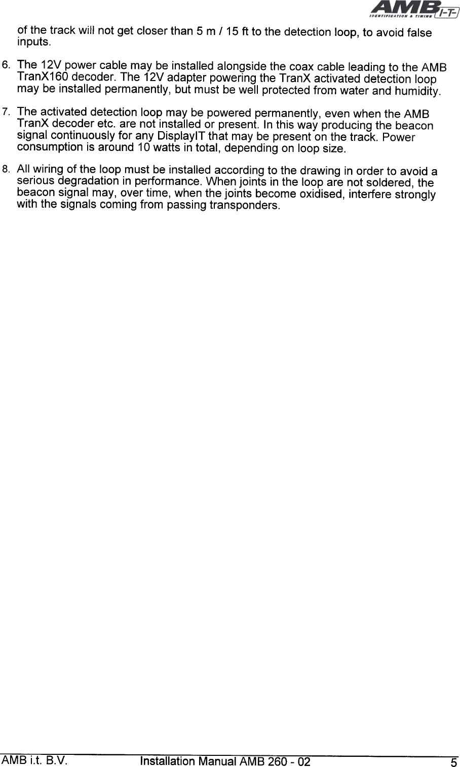 6.  The  12V  power  cable  may  be  installed  alongside  the  coax  cable  leading  to  the  AMBTranX160  decoder.  The  12V  adapter  powering  the  TranX  activated  detection  loopmay  be  installed  permanently,  but  must  be  well  protected  from  water  and  humidity.7.  The  activated  detection  loop  may  be  powered  permanently,  even  when  the  AMBTranX  decoder  etc.  are  not  installed  or  present.  In  this  way  producing  the  beaconsignal  continuously  for  any  DisplaylT  that  may  be  present  on  the  track.  Powerconsumption  is  around  10 watts  in total,  depending  on  loop  size.8.  All  wiring  of  the  loop  must  be  installed  according  to  the  drawing  in  order  to  avoid  aserious  degradation  in  performance.  When  joints  in  the  loop  are  not  soldered,  thebeacon  signal  may,  over  time,  when  the  joints  become  oxidised,  interfere  stronglywith  the  signals  coming  from  passing  transponders.AMB  i.t.  B.V.  Installation  Manual  AMB  260-  02  5of  the  track  will  not  get  closer  than  5  m  /15  ft  to  the  detection  loop,  to  avoid  falseinputs.