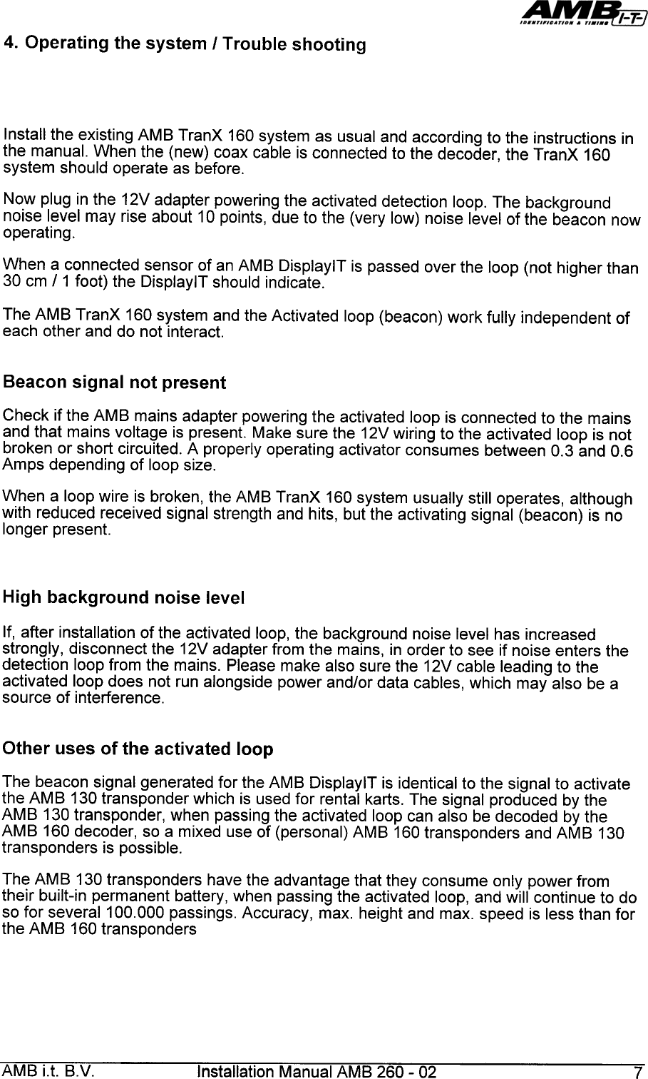 4.  Operating  the  system  I Trouble  shootingInstall  the  existing  AMB  TranX  160  system  as  usual  and  according  to  the  instructions  inthe  manual.  When  the  (new)  coax  cable  is  connected  to  the  decoder,  the  TranX  160system  should  operate  as  before.Now  plug  in the  12V  adapter  powering  the  activated  detection  loop.  The  backgroundnoise  level  may  rise  about  10  points,  due  to  the  (very  low)  noise  level  of  the  beacon  nowoperating.When  a  connected  sensor  of  an  AMB  DisplaylT  is  passed  over  the  loop  (not  higher  than30  cm  11  foot)  the  DisplaylT  should  indicate.The  AMB  TranX  160  system  and  the  Activated  loop  (beacon)  work  fully  independent  ofeach  other  and  do  not  interact.Beacon  signal  not  presentCheck  if the  AMB  mains  adapter  powering  the  activated  loop  is connected  to the  mainsand  that  mains  voltage  is present.  Make  sure  the  12V wiring  to the  activated  loop  is notbroken  or short  circuited.  A properly  operating  activator  consumes  between  0.3  and  0.6Amps  depending  of loop  size.When  a  loop  wire  is  broken,  the  AMB  TranX  160  system  usually  still  operates,  althoughwith  reduced  received  signal  strength  and  hits,  but  the  activating  signal  (beacon)  is  nolonger  present.High  background  noise  levelIf, after  installation  of the  activated  loop,  the  background  noise  level  has  increasedstrongly,  disconnect  the  12V adapter  from  the  mains,  in order  to  see  if noise  enters  thedetection  loop  from  the  mains.  Please  make  also  sure  the  12V cable  leading  to  theactivated  loop  does  not  run  alongside  power  and/or  data  cables,  which  may  also  be asource  of  interference.Other  uses  of  the  activated  loopThe  beacon  signal  generated  for  the  AMB  DisplaylT  is  identical  to  the  signal  to  activatethe  AM  B  130  transponder  which  is  used  for  rental  karts.  The  signal  produced  by  theAMB  130  transponder,  when  passing  the  activated  loop  can  also  be  decoded  by  theAMB  160  decoder,  so  a  mixed  use  of  (personal)  AMB  160  transponders  and  AMB  130transponders  is  possible.The  AM  B  130  transponders  have  the  advantage  that  they  consume  only  power  fromtheir  built-in  permanent  battery  , when  passing  the  activated  loop,  and  will  continue  to  doso  for  severa1100.000  passings.  Accuracy,  max.  height  and  max.  speed  is  less  than  forthe  AMB  160  transpondersAMB  i.t.  B.V.  Installation  Manual  AMB  260-  02  7