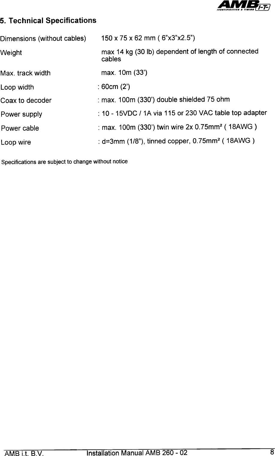 5.  Technical  Specifications150  x  75  x  62  mm  ( 6&quot;x3&quot;x2.5&quot;)Dimensions  (without  cables)max  14 kg (30  Ib) dependent  of length  of connectedcablesWeightmax.  1om  (33&apos;)Max.  track  width:  60cm  (2&apos;)Loop  width:  max.  100m  (330&apos;)  double  shielded  75  ohmCoax  to  decoderPower  supplyPower  cable:  10-  15VDG  /  1A  via  115  or  230  VAG  table  top  adapter:  max.  1oom  (330&apos;)  twin  wire  2x  0.75mm2  (  18AWG  ):  d=3mm  (1/8&quot;),  tinned  copper,  0.75mm2  (  18AWG  )Loop  wireSpecifications  are  subject  to  change  without  noticeAMB  i.t.  B.V.  Installation  Manual  AMB  260-  02  8