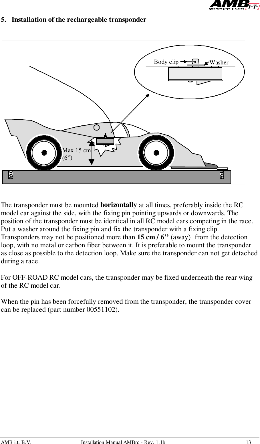 AMB i.t. B.V. Installation Manual AMBrc - Rev. 1.1b 135. Installation of the rechargeable transponderThe transponder must be mounted horizontally at all times, preferably inside the RCmodel car against the side, with the fixing pin pointing upwards or downwards. Theposition of the transponder must be identical in all RC model cars competing in the race.Put a washer around the fixing pin and fix the transponder with a fixing clip.Transponders may not be positioned more than 15 cm / 6’’ (away) from the detectionloop, with no metal or carbon fiber between it. It is preferable to mount the transponderas close as possible to the detection loop. Make sure the transponder can not get detachedduring a race.For OFF-ROAD RC model cars, the transponder may be fixed underneath the rear wingof the RC model car.When the pin has been forcefully removed from the transponder, the transponder covercan be replaced (part number 00551102).Body clip WasherMax 15 cm(6”)