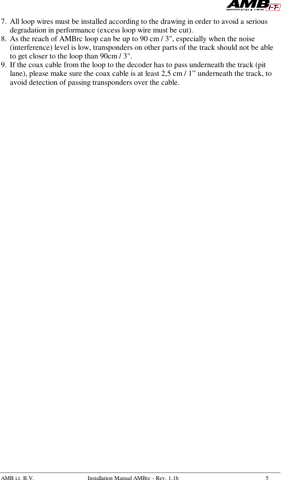 AMB i.t. B.V. Installation Manual AMBrc - Rev. 1.1b 57. All loop wires must be installed according to the drawing in order to avoid a seriousdegradation in performance (excess loop wire must be cut).8. As the reach of AMBrc loop can be up to 90 cm / 3&quot;, especially when the noise(interference) level is low, transponders on other parts of the track should not be ableto get closer to the loop than 90cm / 3&quot;.9. If the coax cable from the loop to the decoder has to pass underneath the track (pitlane), please make sure the coax cable is at least 2,5 cm / 1” underneath the track, toavoid detection of passing transponders over the cable.