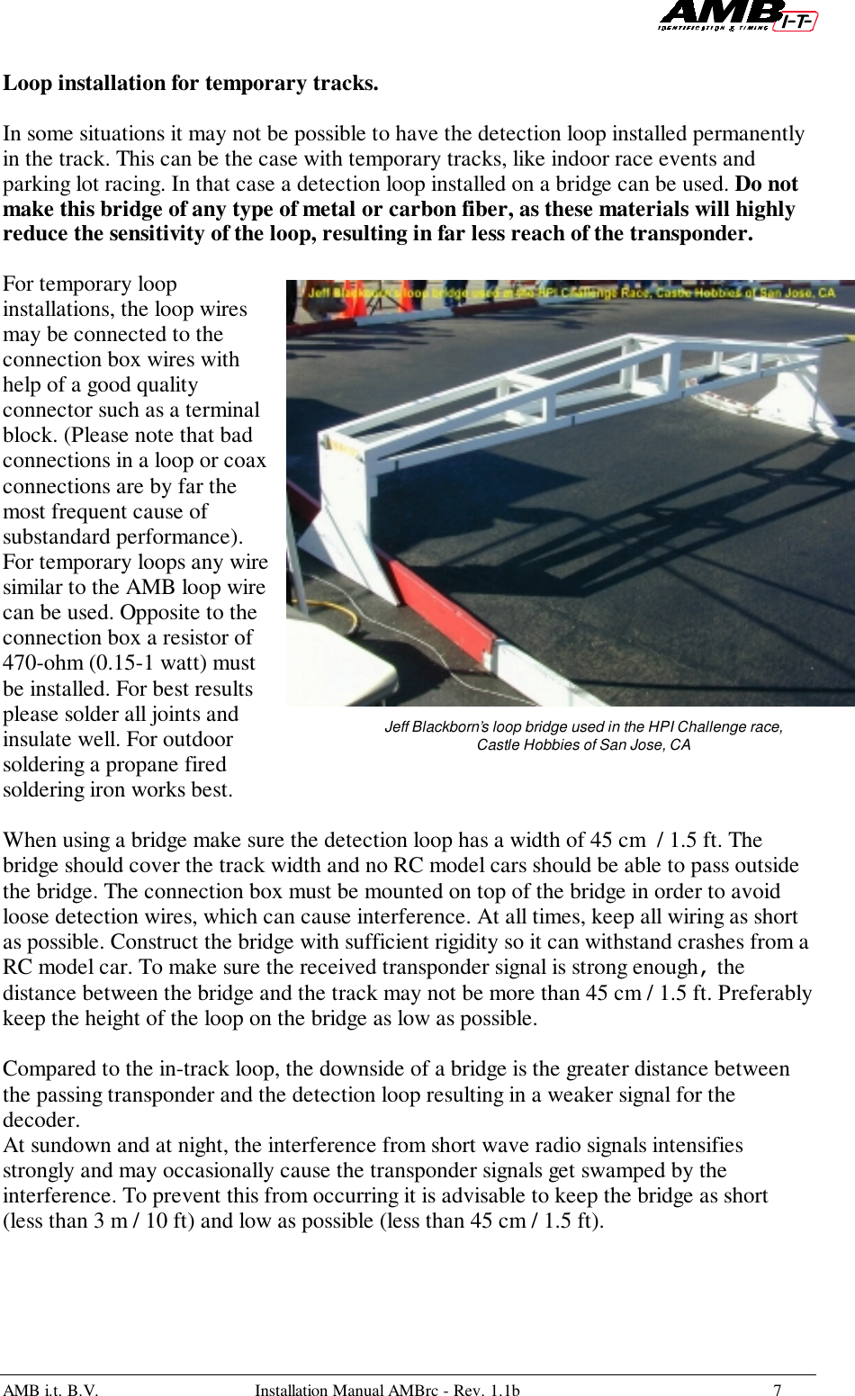 AMB i.t. B.V. Installation Manual AMBrc - Rev. 1.1b 7Loop installation for temporary tracks.In some situations it may not be possible to have the detection loop installed permanentlyin the track. This can be the case with temporary tracks, like indoor race events andparking lot racing. In that case a detection loop installed on a bridge can be used. Do notmake this bridge of any type of metal or carbon fiber, as these materials will highlyreduce the sensitivity of the loop, resulting in far less reach of the transponder.For temporary loopinstallations, the loop wiresmay be connected to theconnection box wires withhelp of a good qualityconnector such as a terminalblock. (Please note that badconnections in a loop or coaxconnections are by far themost frequent cause ofsubstandard performance).For temporary loops any wiresimilar to the AMB loop wirecan be used. Opposite to theconnection box a resistor of470-ohm (0.15-1 watt) mustbe installed. For best resultsplease solder all joints andinsulate well. For outdoorsoldering a propane firedsoldering iron works best.When using a bridge make sure the detection loop has a width of 45 cm  / 1.5 ft. Thebridge should cover the track width and no RC model cars should be able to pass outsidethe bridge. The connection box must be mounted on top of the bridge in order to avoidloose detection wires, which can cause interference. At all times, keep all wiring as shortas possible. Construct the bridge with sufficient rigidity so it can withstand crashes from aRC model car. To make sure the received transponder signal is strong enough, thedistance between the bridge and the track may not be more than 45 cm / 1.5 ft. Preferablykeep the height of the loop on the bridge as low as possible.Compared to the in-track loop, the downside of a bridge is the greater distance betweenthe passing transponder and the detection loop resulting in a weaker signal for thedecoder.At sundown and at night, the interference from short wave radio signals intensifiesstrongly and may occasionally cause the transponder signals get swamped by theinterference. To prevent this from occurring it is advisable to keep the bridge as short(less than 3 m / 10 ft) and low as possible (less than 45 cm / 1.5 ft).Jeff Blackborn’s loop bridge used in the HPI Challenge race,Castle Hobbies of San Jose, CA