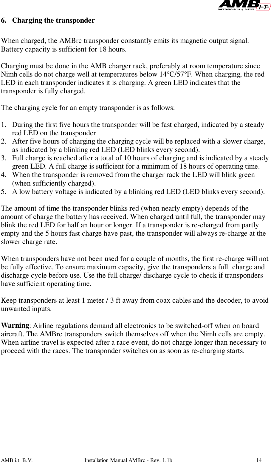 AMB i.t. B.V. Installation Manual AMBrc - Rev. 1.1b 146. Charging the transponderWhen charged, the AMBrc transponder constantly emits its magnetic output signal.Battery capacity is sufficient for 18 hours.Charging must be done in the AMB charger rack, preferably at room temperature sinceNimh cells do not charge well at temperatures below 14°C/57°F. When charging, the redLED in each transponder indicates it is charging. A green LED indicates that thetransponder is fully charged.The charging cycle for an empty transponder is as follows:1. During the first five hours the transponder will be fast charged, indicated by a steadyred LED on the transponder2. After five hours of charging the charging cycle will be replaced with a slower charge,as indicated by a blinking red LED (LED blinks every second).3. Full charge is reached after a total of 10 hours of charging and is indicated by a steadygreen LED. A full charge is sufficient for a minimum of 18 hours of operating time.4. When the transponder is removed from the charger rack the LED will blink green(when sufficiently charged).5. A low battery voltage is indicated by a blinking red LED (LED blinks every second).The amount of time the transponder blinks red (when nearly empty) depends of theamount of charge the battery has received. When charged until full, the transponder mayblink the red LED for half an hour or longer. If a transponder is re-charged from partlyempty and the 5 hours fast charge have past, the transponder will always re-charge at theslower charge rate.When transponders have not been used for a couple of months, the first re-charge will notbe fully effective. To ensure maximum capacity, give the transponders a full charge anddischarge cycle before use. Use the full charge/ discharge cycle to check if transpondershave sufficient operating time.Keep transponders at least 1 meter / 3 ft away from coax cables and the decoder, to avoidunwanted inputs.Warning: Airline regulations demand all electronics to be switched-off when on boardaircraft. The AMBrc transponders switch themselves off when the Nimh cells are empty.When airline travel is expected after a race event, do not charge longer than necessary toproceed with the races. The transponder switches on as soon as re-charging starts.