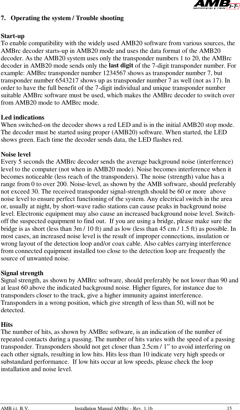 AMB i.t. B.V. Installation Manual AMBrc - Rev. 1.1b 157. Operating the system / Trouble shootingStart-upTo enable compatibility with the widely used AMB20 software from various sources, theAMBrc decoder starts-up in AMB20 mode and uses the data format of the AMB20decoder. As the AMB20 system uses only the transponder numbers 1 to 20, the AMBrcdecoder in AMB20 mode sends only the last digit of the 7-digit transponder number. Forexample: AMBrc transponder number 1234567 shows as transponder number 7, buttransponder number 6543217 shows up as transponder number 7 as well (not as 17). Inorder to have the full benefit of the 7-digit individual and unique transponder numbersuitable AMBrc software must be used, which makes the AMBrc decoder to switch overfrom AMB20 mode to AMBrc mode.Led indicationsWhen switched-on the decoder shows a red LED and is in the initial AMB20 stop mode.The decoder must be started using proper (AMB20) software. When started, the LEDshows green. Each time the decoder sends data, the LED flashes red.Noise levelEvery 5 seconds the AMBrc decoder sends the average background noise (interference)level to the computer (not when in AMB20 mode). Noise becomes interference when itbecomes noticeable (less reach of the transponders). The noise (strength) value has arange from 0 to over 200. Noise-level, as shown by the AMB software, should preferablynot exceed 30. The received transponder signal-strength should be 60 or more abovenoise level to ensure perfect functioning of the system. Any electrical switch in the areaor, usually at night, by short-wave radio stations can cause peaks in background noiselevel. Electronic equipment may also cause an increased background noise level. Switch-off the suspected equipment to find out.  If you are using a bridge, please make sure thebridge is as short (less than 3m / 10 ft) and as low (less than 45 cm / 1.5 ft) as possible. Inmost cases, an increased noise level is the result of improper connections, insulation orwrong layout of the detection loop and/or coax cable. Also cables carrying interferencefrom connected equipment installed too close to the detection loop are frequently thesource of unwanted noise.Signal strengthSignal strength, as shown by AMBrc software, should preferably be not lower than 90 andat least 60 above the indicated background noise. Higher figures, for instance due totransponders closer to the track, give a higher immunity against interference.Transponders in a wrong position, which give strength of less than 50, will not bedetected.HitsThe number of hits, as shown by AMBrc software, is an indication of the number ofrepeated contacts during a passing. The number of hits varies with the speed of a passingtransponder. Transponders should not get closer than 2.5cm / 1” to avoid interfering oneach other signals, resulting in low hits. Hits less than 10 indicate very high speeds orsubstandard performance.  If low hits occur at low speeds, please check the loopinstallation and noise level.