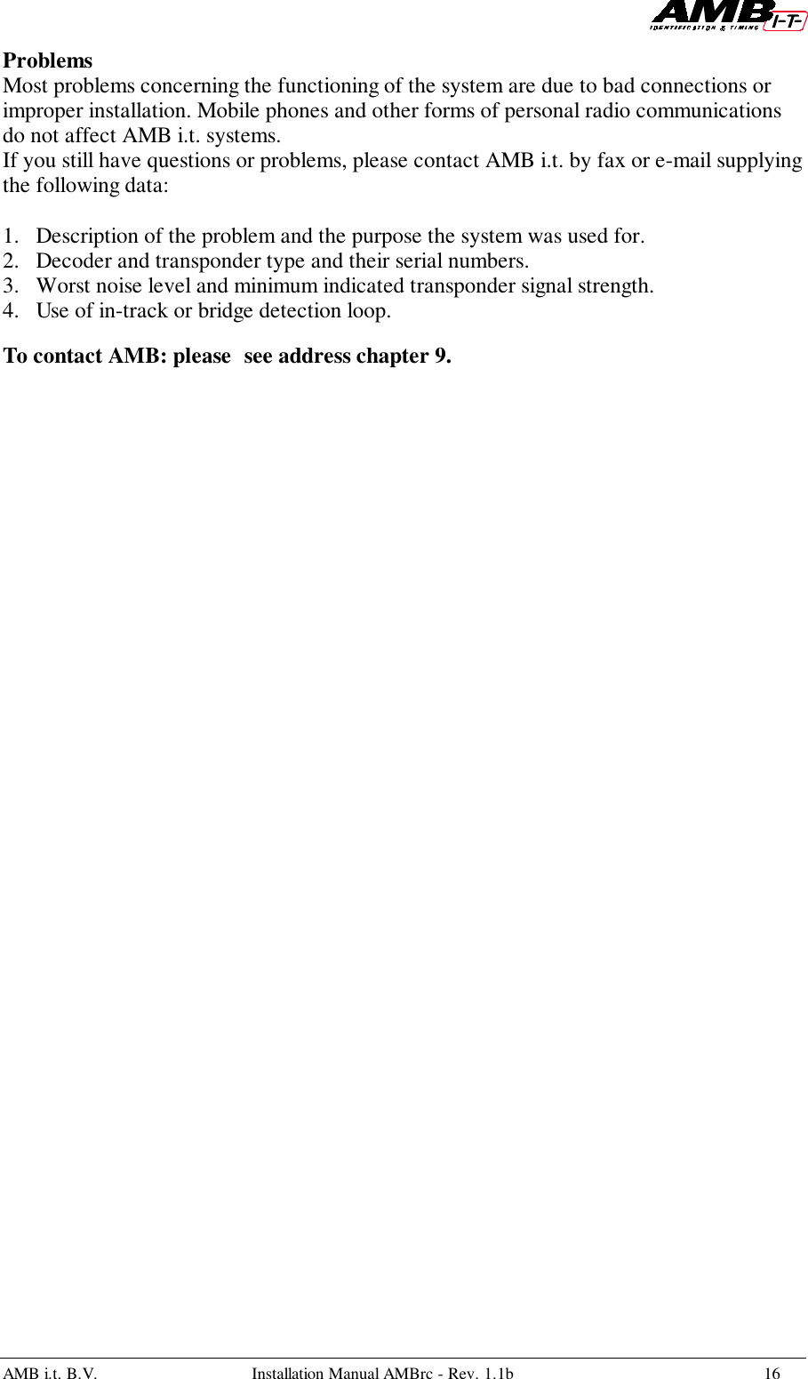 AMB i.t. B.V. Installation Manual AMBrc - Rev. 1.1b 16ProblemsMost problems concerning the functioning of the system are due to bad connections orimproper installation. Mobile phones and other forms of personal radio communicationsdo not affect AMB i.t. systems.If you still have questions or problems, please contact AMB i.t. by fax or e-mail supplyingthe following data:1. Description of the problem and the purpose the system was used for.2. Decoder and transponder type and their serial numbers.3. Worst noise level and minimum indicated transponder signal strength.4. Use of in-track or bridge detection loop.To contact AMB: please see address chapter 9.