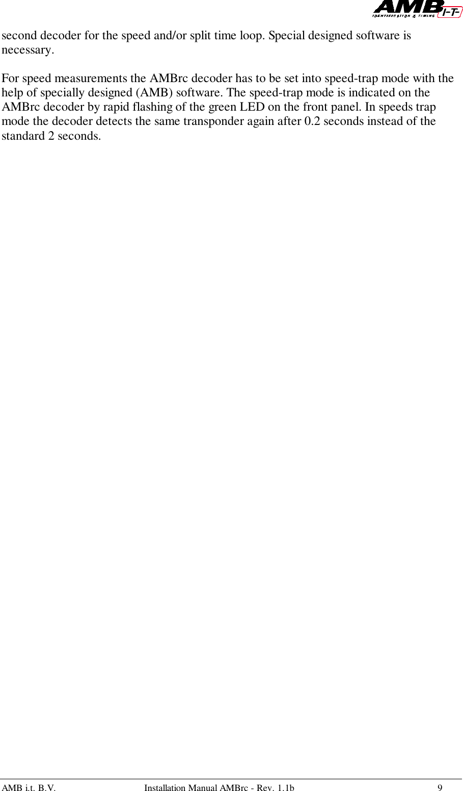 AMB i.t. B.V. Installation Manual AMBrc - Rev. 1.1b 9second decoder for the speed and/or split time loop. Special designed software isnecessary.For speed measurements the AMBrc decoder has to be set into speed-trap mode with thehelp of specially designed (AMB) software. The speed-trap mode is indicated on theAMBrc decoder by rapid flashing of the green LED on the front panel. In speeds trapmode the decoder detects the same transponder again after 0.2 seconds instead of thestandard 2 seconds.