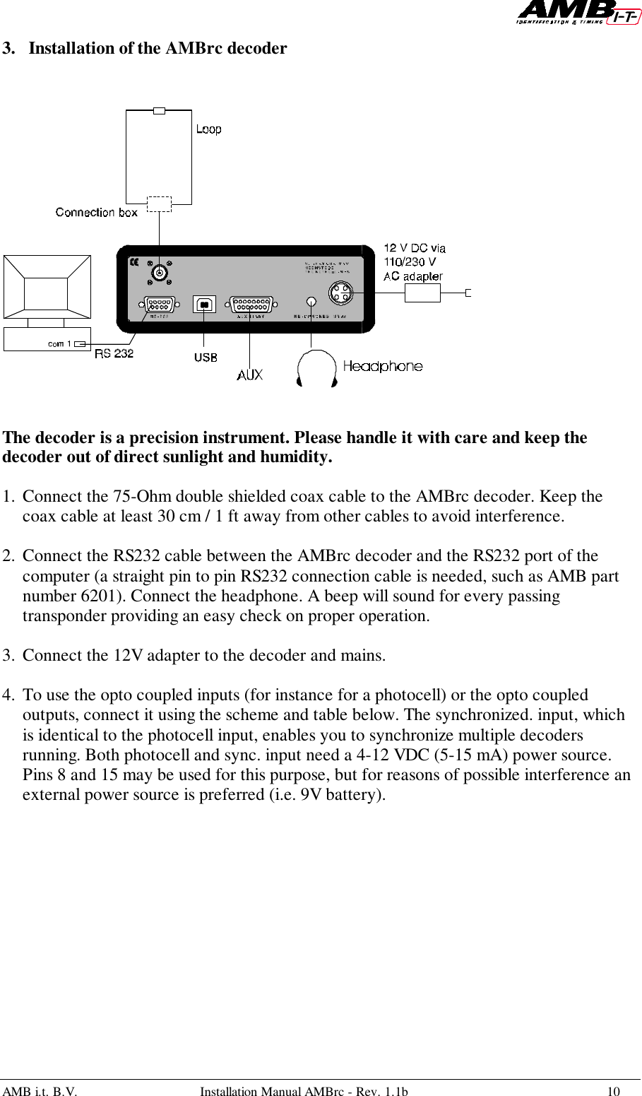 AMB i.t. B.V. Installation Manual AMBrc - Rev. 1.1b 103. Installation of the AMBrc decoderThe decoder is a precision instrument. Please handle it with care and keep thedecoder out of direct sunlight and humidity. 1. Connect the 75-Ohm double shielded coax cable to the AMBrc decoder. Keep thecoax cable at least 30 cm / 1 ft away from other cables to avoid interference. 2. Connect the RS232 cable between the AMBrc decoder and the RS232 port of thecomputer (a straight pin to pin RS232 connection cable is needed, such as AMB partnumber 6201). Connect the headphone. A beep will sound for every passingtransponder providing an easy check on proper operation. 3. Connect the 12V adapter to the decoder and mains.4. To use the opto coupled inputs (for instance for a photocell) or the opto coupledoutputs, connect it using the scheme and table below. The synchronized. input, whichis identical to the photocell input, enables you to synchronize multiple decodersrunning. Both photocell and sync. input need a 4-12 VDC (5-15 mA) power source.Pins 8 and 15 may be used for this purpose, but for reasons of possible interference anexternal power source is preferred (i.e. 9V battery).