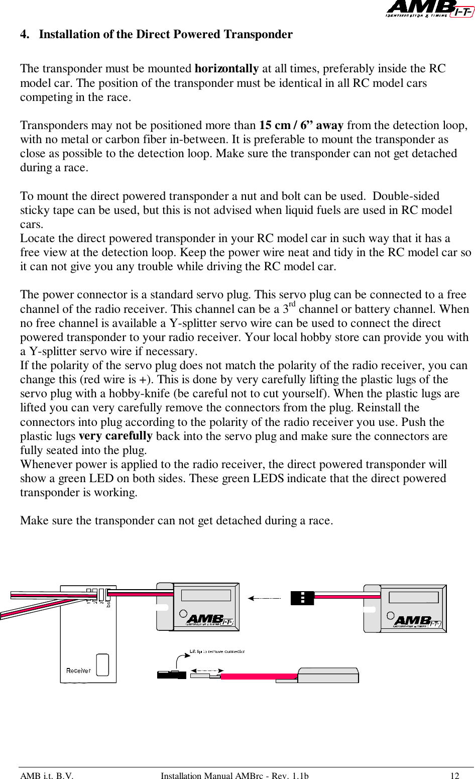 AMB i.t. B.V. Installation Manual AMBrc - Rev. 1.1b 124. Installation of the Direct Powered TransponderThe transponder must be mounted horizontally at all times, preferably inside the RCmodel car. The position of the transponder must be identical in all RC model carscompeting in the race.Transponders may not be positioned more than 15 cm / 6” away from the detection loop,with no metal or carbon fiber in-between. It is preferable to mount the transponder asclose as possible to the detection loop. Make sure the transponder can not get detachedduring a race.To mount the direct powered transponder a nut and bolt can be used.  Double-sidedsticky tape can be used, but this is not advised when liquid fuels are used in RC modelcars.Locate the direct powered transponder in your RC model car in such way that it has afree view at the detection loop. Keep the power wire neat and tidy in the RC model car soit can not give you any trouble while driving the RC model car.The power connector is a standard servo plug. This servo plug can be connected to a freechannel of the radio receiver. This channel can be a 3rd channel or battery channel. Whenno free channel is available a Y-splitter servo wire can be used to connect the directpowered transponder to your radio receiver. Your local hobby store can provide you witha Y-splitter servo wire if necessary.If the polarity of the servo plug does not match the polarity of the radio receiver, you canchange this (red wire is +). This is done by very carefully lifting the plastic lugs of theservo plug with a hobby-knife (be careful not to cut yourself). When the plastic lugs arelifted you can very carefully remove the connectors from the plug. Reinstall theconnectors into plug according to the polarity of the radio receiver you use. Push theplastic lugs very carefully back into the servo plug and make sure the connectors arefully seated into the plug.Whenever power is applied to the radio receiver, the direct powered transponder willshow a green LED on both sides. These green LEDS indicate that the direct poweredtransponder is working.Make sure the transponder can not get detached during a race.