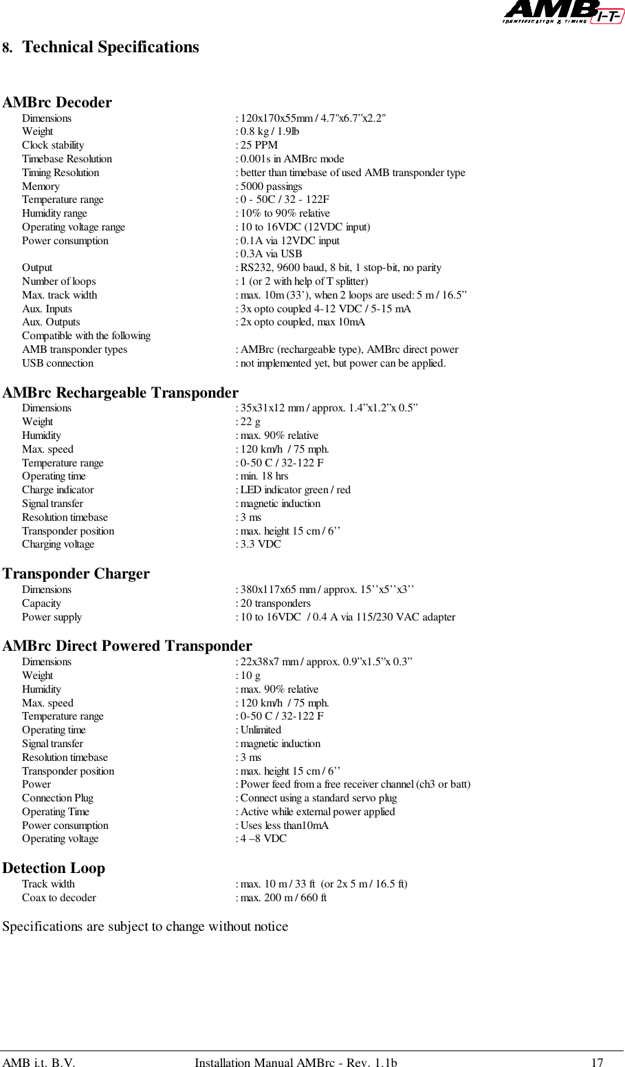 AMB i.t. B.V. Installation Manual AMBrc - Rev. 1.1b 178. Technical SpecificationsAMBrc DecoderDimensions : 120x170x55mm / 4.7&quot;x6.7”x2.2&quot;Weight : 0.8 kg / 1.9lbClock stability : 25 PPMTimebase Resolution : 0.001s in AMBrc modeTiming Resolution : better than timebase of used AMB transponder typeMemory : 5000 passingsTemperature range : 0 - 50C / 32 - 122FHumidity range : 10% to 90% relativeOperating voltage range : 10 to 16VDC (12VDC input)Power consumption : 0.1A via 12VDC input: 0.3A via USBOutput : RS232, 9600 baud, 8 bit, 1 stop-bit, no parityNumber of loops : 1 (or 2 with help of T splitter)Max. track width  : max. 10m (33’), when 2 loops are used: 5 m / 16.5”Aux. Inputs : 3x opto coupled 4-12 VDC / 5-15 mAAux. Outputs : 2x opto coupled, max 10mACompatible with the followingAMB transponder types : AMBrc (rechargeable type), AMBrc direct powerUSB connection : not implemented yet, but power can be applied.AMBrc Rechargeable TransponderDimensions : 35x31x12 mm / approx. 1.4”x1.2”x 0.5”Weight : 22 gHumidity : max. 90% relativeMax. speed : 120 km/h  / 75 mph.Temperature range : 0-50 C / 32-122 FOperating time : min. 18 hrsCharge indicator : LED indicator green / redSignal transfer : magnetic inductionResolution timebase : 3 msTransponder position : max. height 15 cm / 6’’Charging voltage : 3.3 VDCTransponder ChargerDimensions : 380x117x65 mm / approx. 15’’x5’’x3’’Capacity : 20 transpondersPower supply : 10 to 16VDC  / 0.4 A via 115/230 VAC adapterAMBrc Direct Powered TransponderDimensions : 22x38x7 mm / approx. 0.9”x1.5”x 0.3”Weight : 10 gHumidity : max. 90% relativeMax. speed : 120 km/h  / 75 mph.Temperature range : 0-50 C / 32-122 FOperating time  : UnlimitedSignal transfer : magnetic inductionResolution timebase : 3 msTransponder position : max. height 15 cm / 6’’Power  : Power feed from a free receiver channel (ch3 or batt)Connection Plug : Connect using a standard servo plugOperating Time : Active while external power appliedPower consumption : Uses less than10mAOperating voltage : 4 –8 VDCDetection LoopTrack width : max. 10 m / 33 ft  (or 2x 5 m / 16.5 ft)Coax to decoder : max. 200 m / 660 ftSpecifications are subject to change without notice