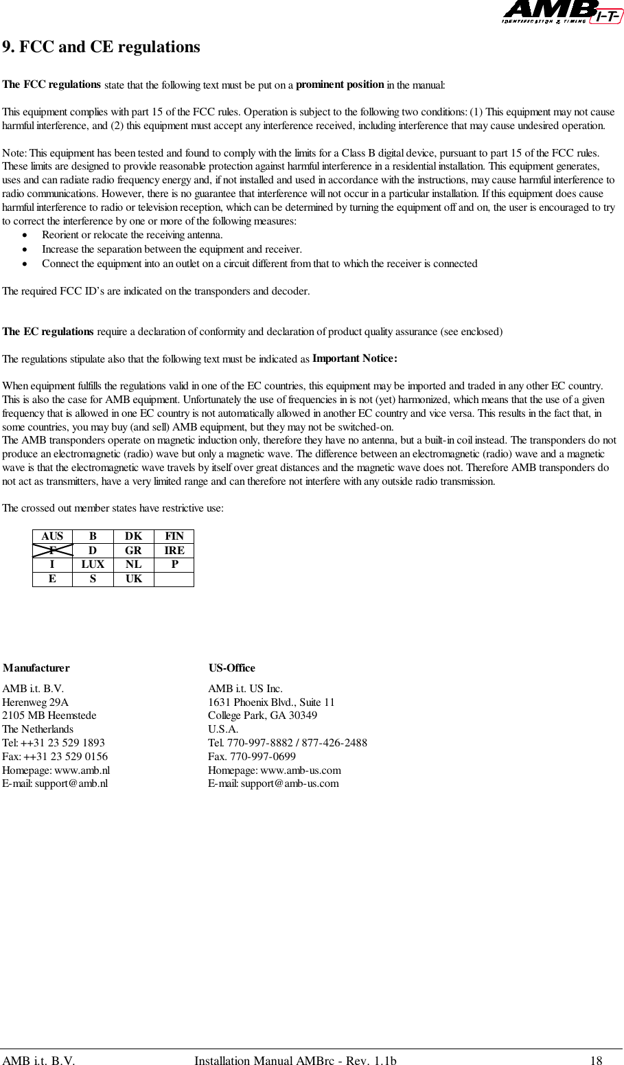 AMB i.t. B.V. Installation Manual AMBrc - Rev. 1.1b 189. FCC and CE regulationsThe FCC regulations state that the following text must be put on a prominent position in the manual:This equipment complies with part 15 of the FCC rules. Operation is subject to the following two conditions: (1) This equipment may not causeharmful interference, and (2) this equipment must accept any interference received, including interference that may cause undesired operation.Note: This equipment has been tested and found to comply with the limits for a Class B digital device, pursuant to part 15 of the FCC rules.These limits are designed to provide reasonable protection against harmful interference in a residential installation. This equipment generates,uses and can radiate radio frequency energy and, if not installed and used in accordance with the instructions, may cause harmful interference toradio communications. However, there is no guarantee that interference will not occur in a particular installation. If this equipment does causeharmful interference to radio or television reception, which can be determined by turning the equipment off and on, the user is encouraged to tryto correct the interference by one or more of the following measures:• Reorient or relocate the receiving antenna.• Increase the separation between the equipment and receiver.• Connect the equipment into an outlet on a circuit different from that to which the receiver is connectedThe required FCC ID’s are indicated on the transponders and decoder.The EC regulations require a declaration of conformity and declaration of product quality assurance (see enclosed)The regulations stipulate also that the following text must be indicated as Important Notice:When equipment fulfills the regulations valid in one of the EC countries, this equipment may be imported and traded in any other EC country.This is also the case for AMB equipment. Unfortunately the use of frequencies in is not (yet) harmonized, which means that the use of a givenfrequency that is allowed in one EC country is not automatically allowed in another EC country and vice versa. This results in the fact that, insome countries, you may buy (and sell) AMB equipment, but they may not be switched-on.The AMB transponders operate on magnetic induction only, therefore they have no antenna, but a built-in coil instead. The transponders do notproduce an electromagnetic (radio) wave but only a magnetic wave. The difference between an electromagnetic (radio) wave and a magneticwave is that the electromagnetic wave travels by itself over great distances and the magnetic wave does not. Therefore AMB transponders donot act as transmitters, have a very limited range and can therefore not interfere with any outside radio transmission.The crossed out member states have restrictive use:AUS B DK FINFDGRIREILUXNL PESUKAMB i.t. B.V. AMB i.t. US Inc.Herenweg 29A  1631 Phoenix Blvd., Suite 112105 MB Heemstede  College Park, GA 30349The Netherlands U.S.A.Tel: ++31 23 529 1893 Tel. 770-997-8882 / 877-426-2488Fax: ++31 23 529 0156 Fax. 770-997-0699Homepage: www.amb.nl  Homepage: www.amb-us.comE-mail: support@amb.nl E-mail: support@amb-us.comManufacturer US-Office