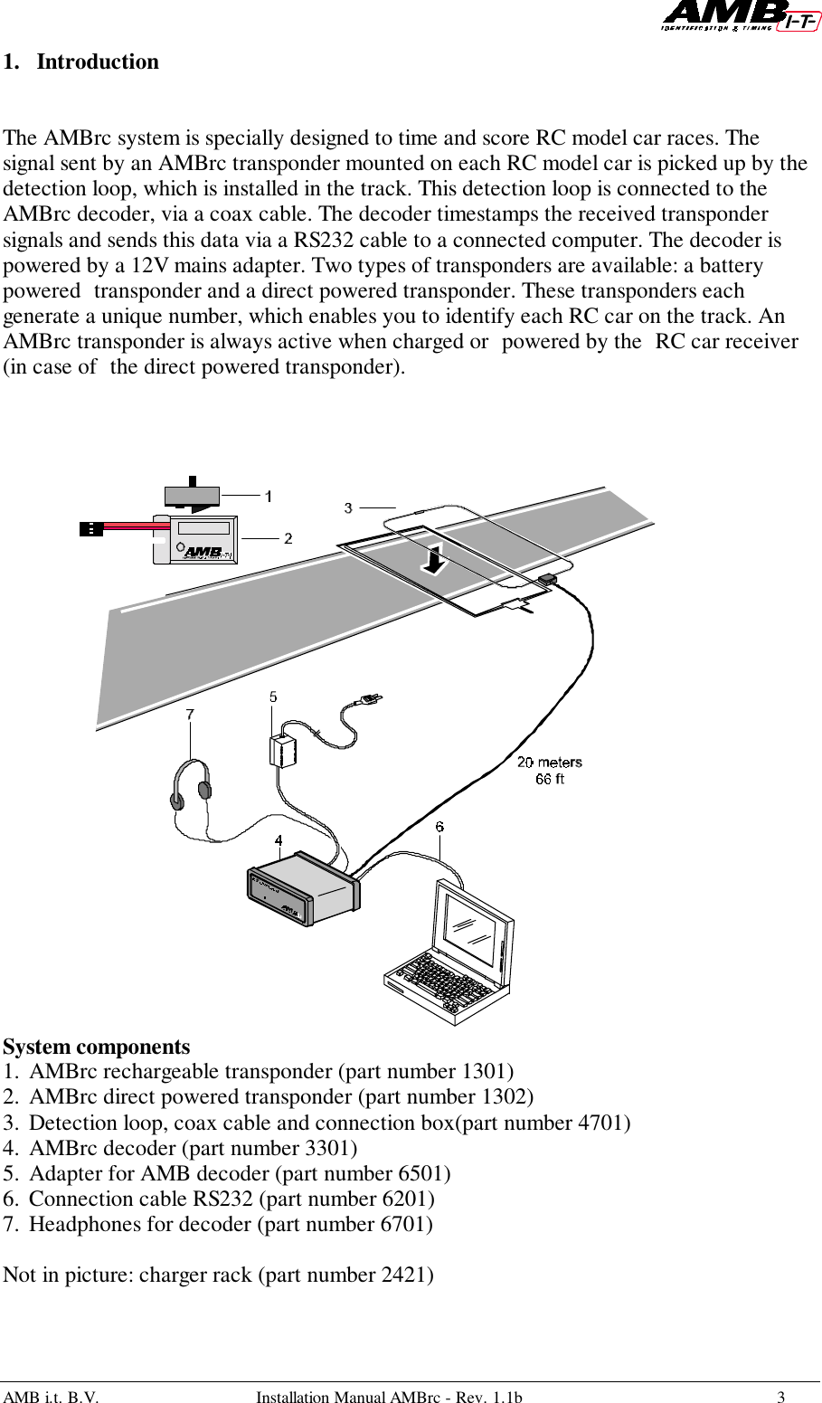 AMB i.t. B.V. Installation Manual AMBrc - Rev. 1.1b 31. IntroductionThe AMBrc system is specially designed to time and score RC model car races. Thesignal sent by an AMBrc transponder mounted on each RC model car is picked up by thedetection loop, which is installed in the track. This detection loop is connected to theAMBrc decoder, via a coax cable. The decoder timestamps the received transpondersignals and sends this data via a RS232 cable to a connected computer. The decoder ispowered by a 12V mains adapter. Two types of transponders are available: a batterypowered transponder and a direct powered transponder. These transponders eachgenerate a unique number, which enables you to identify each RC car on the track. AnAMBrc transponder is always active when charged or powered by the RC car receiver(in case of the direct powered transponder).System components1. AMBrc rechargeable transponder (part number 1301)2. AMBrc direct powered transponder (part number 1302)3. Detection loop, coax cable and connection box(part number 4701)4. AMBrc decoder (part number 3301)5. Adapter for AMB decoder (part number 6501)6. Connection cable RS232 (part number 6201)7. Headphones for decoder (part number 6701)Not in picture: charger rack (part number 2421)