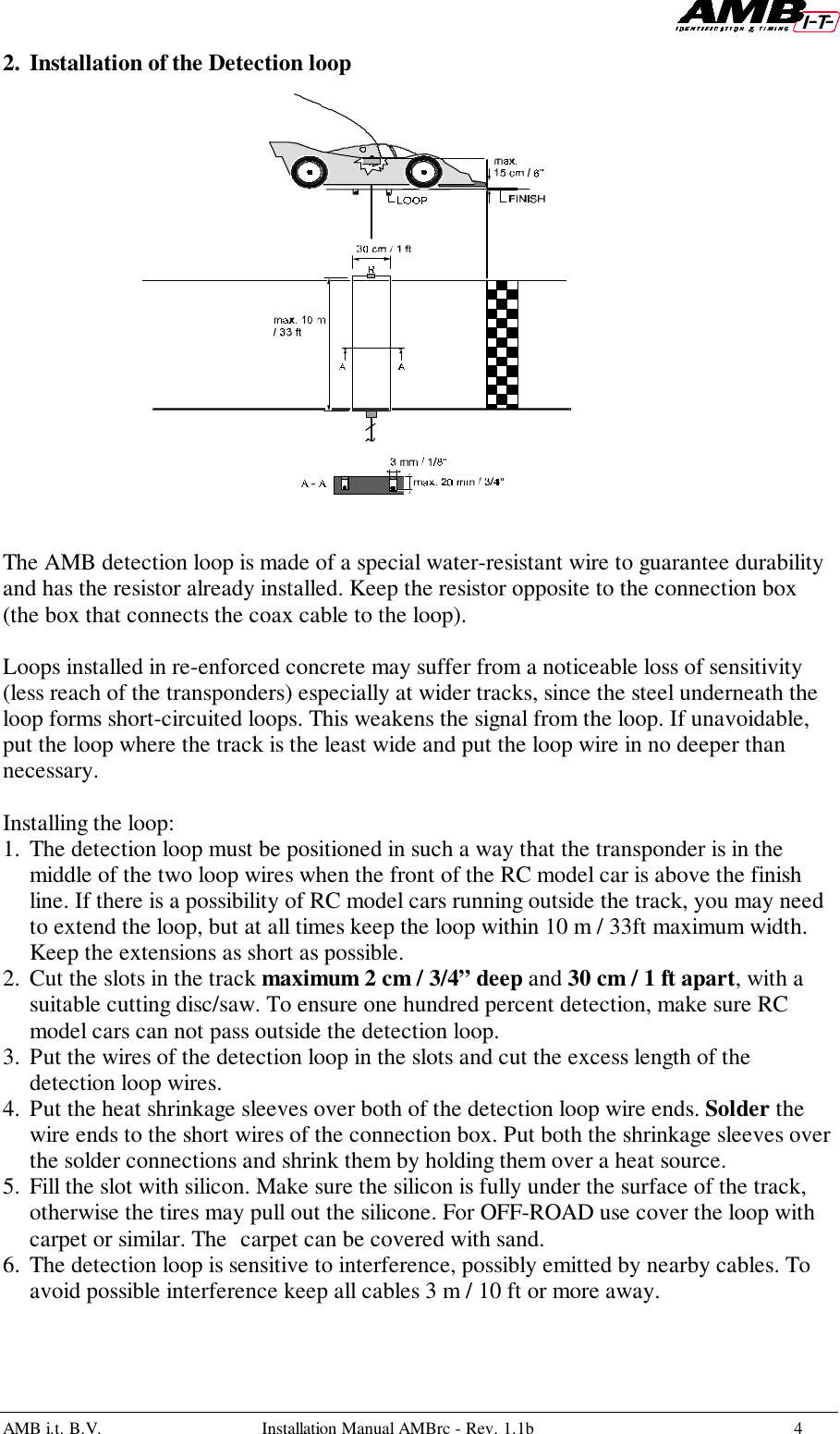 AMB i.t. B.V. Installation Manual AMBrc - Rev. 1.1b 42. Installation of the Detection loopThe AMB detection loop is made of a special water-resistant wire to guarantee durabilityand has the resistor already installed. Keep the resistor opposite to the connection box(the box that connects the coax cable to the loop).Loops installed in re-enforced concrete may suffer from a noticeable loss of sensitivity(less reach of the transponders) especially at wider tracks, since the steel underneath theloop forms short-circuited loops. This weakens the signal from the loop. If unavoidable,put the loop where the track is the least wide and put the loop wire in no deeper thannecessary.Installing the loop:1. The detection loop must be positioned in such a way that the transponder is in themiddle of the two loop wires when the front of the RC model car is above the finishline. If there is a possibility of RC model cars running outside the track, you may needto extend the loop, but at all times keep the loop within 10 m / 33ft maximum width.Keep the extensions as short as possible.2. Cut the slots in the track maximum 2 cm / 3/4” deep and 30 cm / 1 ft apart, with asuitable cutting disc/saw. To ensure one hundred percent detection, make sure RCmodel cars can not pass outside the detection loop.3. Put the wires of the detection loop in the slots and cut the excess length of thedetection loop wires.4. Put the heat shrinkage sleeves over both of the detection loop wire ends. Solder thewire ends to the short wires of the connection box. Put both the shrinkage sleeves overthe solder connections and shrink them by holding them over a heat source.5. Fill the slot with silicon. Make sure the silicon is fully under the surface of the track,otherwise the tires may pull out the silicone. For OFF-ROAD use cover the loop withcarpet or similar. The carpet can be covered with sand.6. The detection loop is sensitive to interference, possibly emitted by nearby cables. Toavoid possible interference keep all cables 3 m / 10 ft or more away.