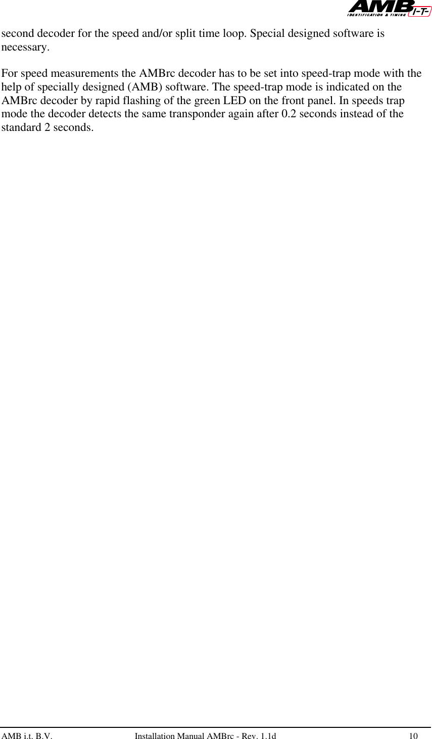   AMB i.t. B.V.  Installation Manual AMBrc - Rev. 1.1d 10  second decoder for the speed and/or split time loop. Special designed software is necessary.  For speed measurements the AMBrc decoder has to be set into speed-trap mode with the help of specially designed (AMB) software. The speed-trap mode is indicated on the AMBrc decoder by rapid flashing of the green LED on the front panel. In speeds trap mode the decoder detects the same transponder again after 0.2 seconds instead of the standard 2 seconds.    