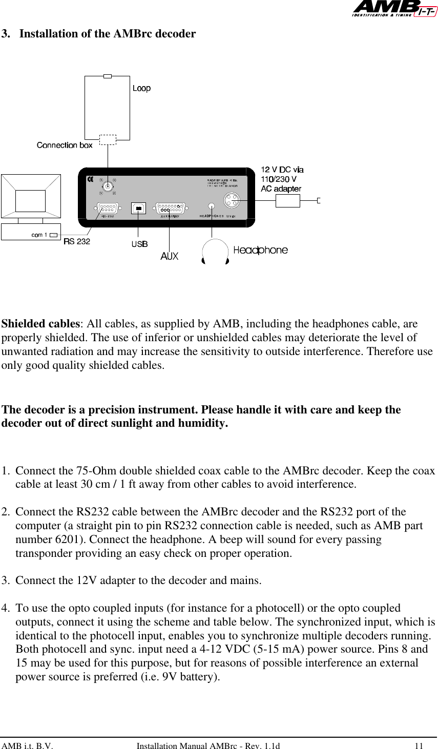   AMB i.t. B.V.  Installation Manual AMBrc - Rev. 1.1d 11  3. Installation of the AMBrc decoder      Shielded cables: All cables, as supplied by AMB, including the headphones cable, are properly shielded. The use of inferior or unshielded cables may deteriorate the level of unwanted radiation and may increase the sensitivity to outside interference. Therefore use only good quality shielded cables.   The decoder is a precision instrument. Please handle it with care and keep the decoder out of direct sunlight and humidity.   1. Connect the 75-Ohm double shielded coax cable to the AMBrc decoder. Keep the coax cable at least 30 cm / 1 ft away from other cables to avoid interference.  2. Connect the RS232 cable between the AMBrc decoder and the RS232 port of the computer (a straight pin to pin RS232 connection cable is needed, such as AMB part number 6201). Connect the headphone. A beep will sound for every passing transponder providing an easy check on proper operation.  3. Connect the 12V adapter to the decoder and mains.  4. To use the opto coupled inputs (for instance for a photocell) or the opto coupled outputs, connect it using the scheme and table below. The synchronized input, which is identical to the photocell input, enables you to synchronize multiple decoders running. Both photocell and sync. input need a 4-12 VDC (5-15 mA) power source. Pins 8 and 15 may be used for this purpose, but for reasons of possible interference an external power source is preferred (i.e. 9V battery). 