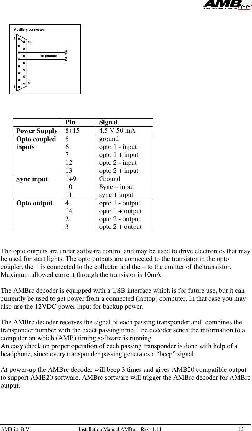   AMB i.t. B.V.  Installation Manual AMBrc - Rev. 1.1d 12        Pin Signal Power Supply 8+15 4.5 V 50 mA Opto coupled inputs 5 6 7 12 13 ground opto 1 - input opto 1 + input opto 2 - input opto 2 + input Sync input 1+9 10 11 Ground Sync – input sync + input Opto output 4 14 2 3 opto 1 - output opto 1 + output opto 2 - output opto 2 + output   The opto outputs are under software control and may be used to drive electronics that may be used for start lights. The opto outputs are connected to the transistor in the opto coupler, the + is connected to the collector and the – to the emitter of the transistor. Maximum allowed current through the transistor is 10mA.  The AMBrc decoder is equipped with a USB interface which is for future use, but it can currently be used to get power from a connected (laptop) computer. In that case you may also use the 12VDC power input for backup power.  The AMBrc decoder receives the signal of each passing transponder and combines the transponder number with the exact passing time. The decoder sends the information to a computer on which (AMB) timing software is running.  An easy check on proper operation of each passing transponder is done with help of a headphone, since every transponder passing generates a “beep” signal.  At power-up the AMBrc decoder will beep 3 times and gives AMB20 compatible output to support AMB20 software. AMBrc software will trigger the AMBrc decoder for AMBrc output.  15981Auxiliary connectorto photocell 