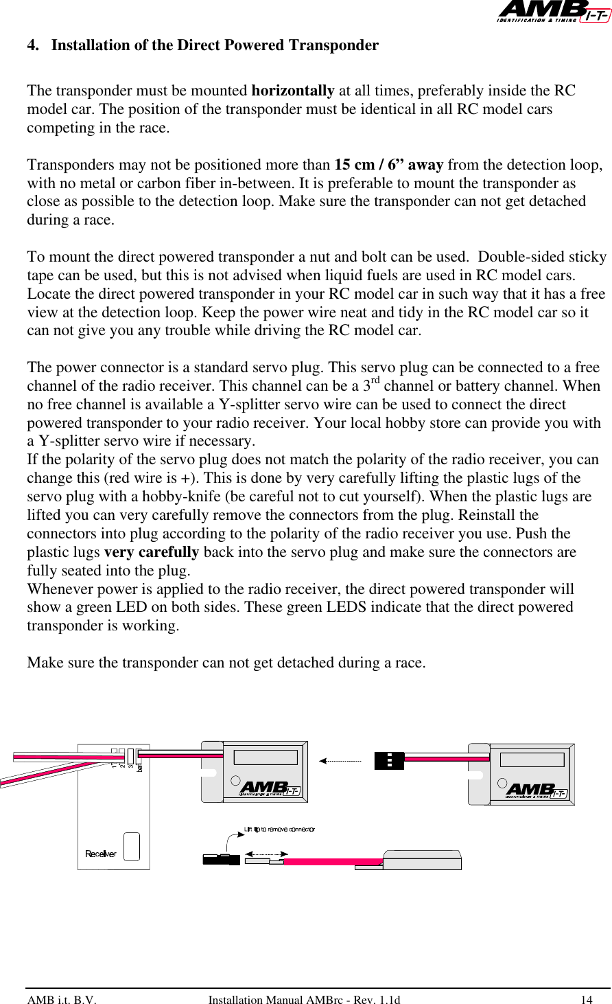   AMB i.t. B.V.  Installation Manual AMBrc - Rev. 1.1d 14  4. Installation of the Direct Powered Transponder   The transponder must be mounted horizontally at all times, preferably inside the RC model car. The position of the transponder must be identical in all RC model cars competing in the race.  Transponders may not be positioned more than 15 cm / 6” away from the detection loop, with no metal or carbon fiber in-between. It is preferable to mount the transponder as close as possible to the detection loop. Make sure the transponder can not get detached during a race.  To mount the direct powered transponder a nut and bolt can be used.  Double-sided sticky tape can be used, but this is not advised when liquid fuels are used in RC model cars.  Locate the direct powered transponder in your RC model car in such way that it has a free view at the detection loop. Keep the power wire neat and tidy in the RC model car so it can not give you any trouble while driving the RC model car.  The power connector is a standard servo plug. This servo plug can be connected to a free channel of the radio receiver. This channel can be a 3rd channel or battery channel. When no free channel is available a Y-splitter servo wire can be used to connect the direct powered transponder to your radio receiver. Your local hobby store can provide you with a Y-splitter servo wire if necessary. If the polarity of the servo plug does not match the polarity of the radio receiver, you can change this (red wire is +). This is done by very carefully lifting the plastic lugs of the servo plug with a hobby-knife (be careful not to cut yourself). When the plastic lugs are lifted you can very carefully remove the connectors from the plug. Reinstall the connectors into plug according to the polarity of the radio receiver you use. Push the plastic lugs very carefully back into the servo plug and make sure the connectors are fully seated into the plug. Whenever power is applied to the radio receiver, the direct powered transponder will show a green LED on both sides. These green LEDS indicate that the direct powered transponder is working.  Make sure the transponder can not get detached during a race.  