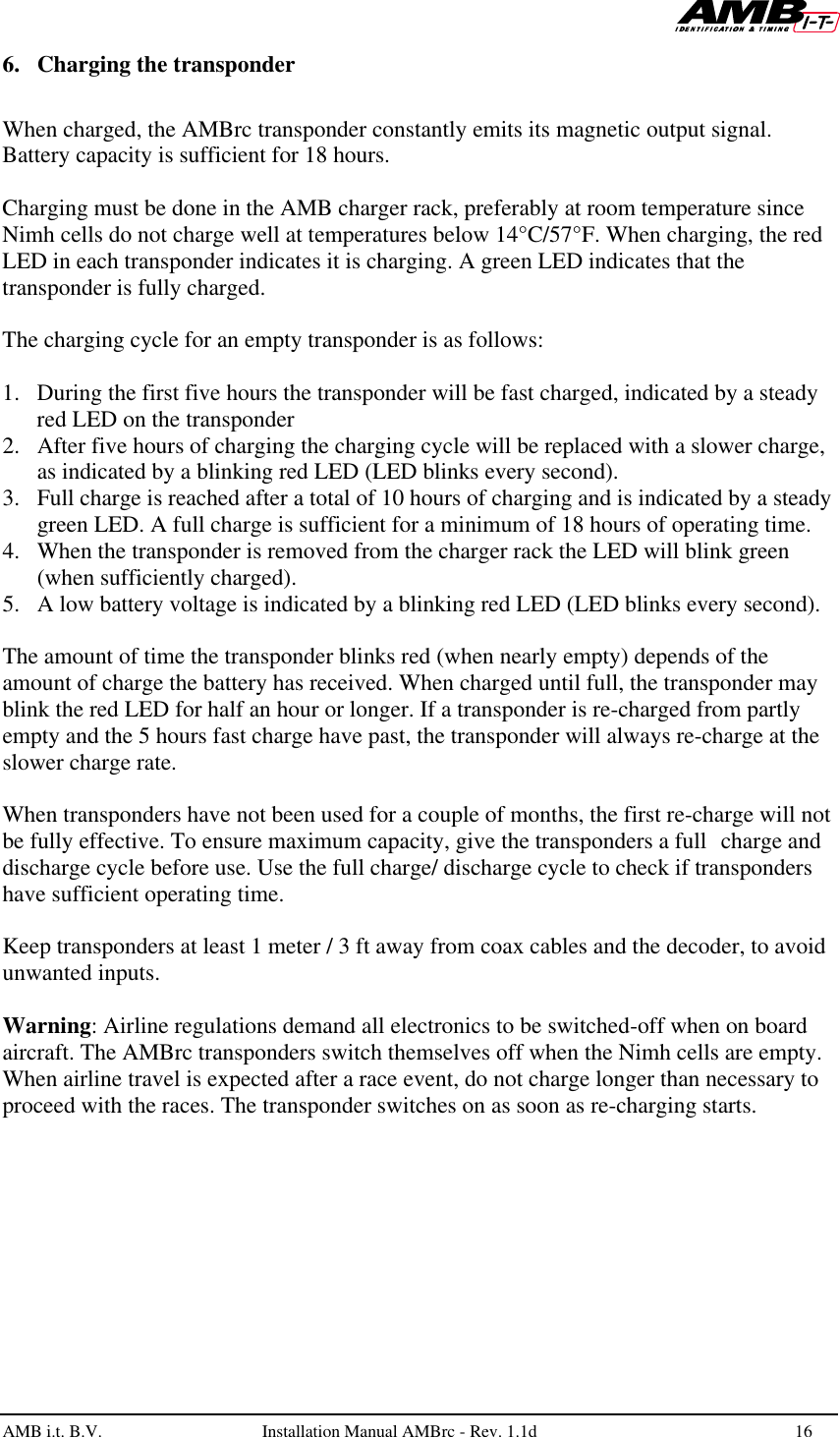   AMB i.t. B.V.  Installation Manual AMBrc - Rev. 1.1d 16  6. Charging the transponder    When charged, the AMBrc transponder constantly emits its magnetic output signal. Battery capacity is sufficient for 18 hours.   Charging must be done in the AMB charger rack, preferably at room temperature since Nimh cells do not charge well at temperatures below 14°C/57°F. When charging, the red LED in each transponder indicates it is charging. A green LED indicates that the transponder is fully charged.   The charging cycle for an empty transponder is as follows:  1. During the first five hours the transponder will be fast charged, indicated by a steady red LED on the transponder 2. After five hours of charging the charging cycle will be replaced with a slower charge, as indicated by a blinking red LED (LED blinks every second). 3. Full charge is reached after a total of 10 hours of charging and is indicated by a steady green LED. A full charge is sufficient for a minimum of 18 hours of operating time. 4. When the transponder is removed from the charger rack the LED will blink green (when sufficiently charged).  5. A low battery voltage is indicated by a blinking red LED (LED blinks every second).  The amount of time the transponder blinks red (when nearly empty) depends of the amount of charge the battery has received. When charged until full, the transponder may blink the red LED for half an hour or longer. If a transponder is re-charged from partly empty and the 5 hours fast charge have past, the transponder will always re-charge at the slower charge rate.  When transponders have not been used for a couple of months, the first re-charge will not be fully effective. To ensure maximum capacity, give the transponders a full charge and discharge cycle before use. Use the full charge/ discharge cycle to check if transponders have sufficient operating time.  Keep transponders at least 1 meter / 3 ft away from coax cables and the decoder, to avoid unwanted inputs.  Warning: Airline regulations demand all electronics to be switched-off when on board aircraft. The AMBrc transponders switch themselves off when the Nimh cells are empty. When airline travel is expected after a race event, do not charge longer than necessary to proceed with the races. The transponder switches on as soon as re-charging starts.  