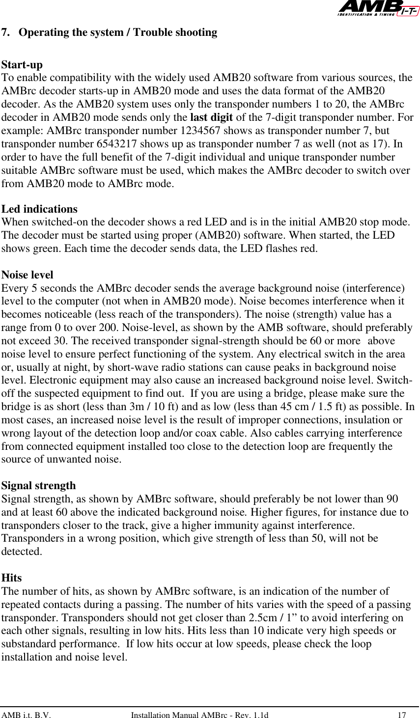   AMB i.t. B.V.  Installation Manual AMBrc - Rev. 1.1d 17  7. Operating the system / Trouble shooting  Start-up To enable compatibility with the widely used AMB20 software from various sources, the AMBrc decoder starts-up in AMB20 mode and uses the data format of the AMB20 decoder. As the AMB20 system uses only the transponder numbers 1 to 20, the AMBrc decoder in AMB20 mode sends only the last digit of the 7-digit transponder number. For example: AMBrc transponder number 1234567 shows as transponder number 7, but transponder number 6543217 shows up as transponder number 7 as well (not as 17). In order to have the full benefit of the 7-digit individual and unique transponder number suitable AMBrc software must be used, which makes the AMBrc decoder to switch over from AMB20 mode to AMBrc mode.  Led indications When switched-on the decoder shows a red LED and is in the initial AMB20 stop mode. The decoder must be started using proper (AMB20) software. When started, the LED shows green. Each time the decoder sends data, the LED flashes red.  Noise level Every 5 seconds the AMBrc decoder sends the average background noise (interference) level to the computer (not when in AMB20 mode). Noise becomes interference when it becomes noticeable (less reach of the transponders). The noise (strength) value has a range from 0 to over 200. Noise-level, as shown by the AMB software, should preferably not exceed 30. The received transponder signal-strength should be 60 or more above noise level to ensure perfect functioning of the system. Any electrical switch in the area or, usually at night, by short-wave radio stations can cause peaks in background noise level. Electronic equipment may also cause an increased background noise level. Switch-off the suspected equipment to find out.  If you are using a bridge, please make sure the bridge is as short (less than 3m / 10 ft) and as low (less than 45 cm / 1.5 ft) as possible. In most cases, an increased noise level is the result of improper connections, insulation or wrong layout of the detection loop and/or coax cable. Also cables carrying interference from connected equipment installed too close to the detection loop are frequently the source of unwanted noise.   Signal strength Signal strength, as shown by AMBrc software, should preferably be not lower than 90 and at least 60 above the indicated background noise. Higher figures, for instance due to transponders closer to the track, give a higher immunity against interference. Transponders in a wrong position, which give strength of less than 50, will not be detected.  Hits The number of hits, as shown by AMBrc software, is an indication of the number of repeated contacts during a passing. The number of hits varies with the speed of a passing transponder. Transponders should not get closer than 2.5cm / 1” to avoid interfering on each other signals, resulting in low hits. Hits less than 10 indicate very high speeds or substandard performance.  If low hits occur at low speeds, please check the loop installation and noise level. 