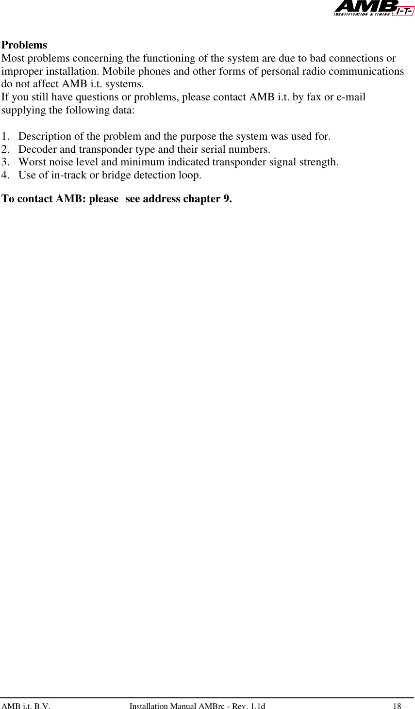   AMB i.t. B.V.  Installation Manual AMBrc - Rev. 1.1d 18   Problems Most problems concerning the functioning of the system are due to bad connections or improper installation. Mobile phones and other forms of personal radio communications do not affect AMB i.t. systems. If you still have questions or problems, please contact AMB i.t. by fax or e-mail supplying the following data:  1. Description of the problem and the purpose the system was used for. 2. Decoder and transponder type and their serial numbers. 3. Worst noise level and minimum indicated transponder signal strength. 4. Use of in-track or bridge detection loop.  To contact AMB: please see address chapter 9. 