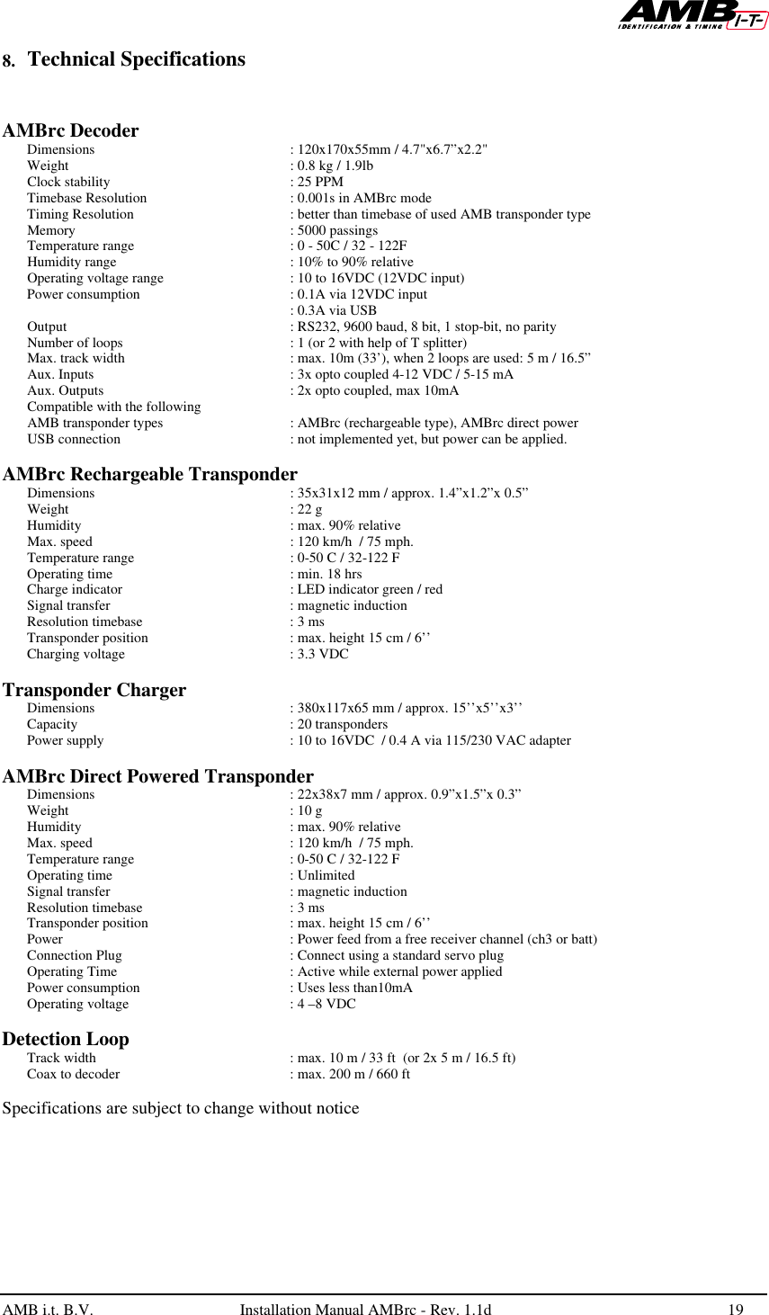   AMB i.t. B.V.  Installation Manual AMBrc - Rev. 1.1d 19  8. Technical Specifications   AMBrc Decoder   Dimensions : 120x170x55mm / 4.7&quot;x6.7”x2.2&quot; Weight : 0.8 kg / 1.9lb Clock stability  : 25 PPM Timebase Resolution : 0.001s in AMBrc mode Timing Resolution : better than timebase of used AMB transponder type Memory : 5000 passings Temperature range : 0 - 50C / 32 - 122F Humidity range  : 10% to 90% relative Operating voltage range  : 10 to 16VDC (12VDC input) Power consumption  : 0.1A via 12VDC input    : 0.3A via USB  Output   : RS232, 9600 baud, 8 bit, 1 stop-bit, no parity Number of loops : 1 (or 2 with help of T splitter)  Max. track width  : max. 10m (33’), when 2 loops are used: 5 m / 16.5” Aux. Inputs : 3x opto coupled 4-12 VDC / 5-15 mA Aux. Outputs : 2x opto coupled, max 10mA Compatible with the following AMB transponder types : AMBrc (rechargeable type), AMBrc direct power USB connection : not implemented yet, but power can be applied.   AMBrc Rechargeable Transponder  Dimensions   : 35x31x12 mm / approx. 1.4”x1.2”x 0.5”  Weight   : 22 g  Humidity   : max. 90% relative  Max. speed   : 120 km/h  / 75 mph.  Temperature range  : 0-50 C / 32-122 F  Operating time  : min. 18 hrs   Charge indicator  : LED indicator green / red   Signal transfer  : magnetic induction Resolution timebase  : 3 ms  Transponder position  : max. height 15 cm / 6’’  Charging voltage  : 3.3 VDC   Transponder Charger  Dimensions   : 380x117x65 mm / approx. 15’’x5’’x3’’  Capacity   : 20 transponders  Power supply  : 10 to 16VDC  / 0.4 A via 115/230 VAC adapter   AMBrc Direct Powered Transponder  Dimensions   : 22x38x7 mm / approx. 0.9”x1.5”x 0.3”  Weight   : 10 g  Humidity   : max. 90% relative  Max. speed   : 120 km/h  / 75 mph.  Temperature range  : 0-50 C / 32-122 F  Operating time   : Unlimited  Signal transfer  : magnetic induction Resolution timebase  : 3 ms  Transponder position  : max. height 15 cm / 6’’  Power    : Power feed from a free receiver channel (ch3 or batt)  Connection Plug  : Connect using a standard servo plug   Operating Time  : Active while external power applied  Power consumption  : Uses less than10mA  Operating voltage  : 4 –8 VDC  Detection Loop  Track width   : max. 10 m / 33 ft  (or 2x 5 m / 16.5 ft)  Coax to decoder  : max. 200 m / 660 ft   Specifications are subject to change without notice  