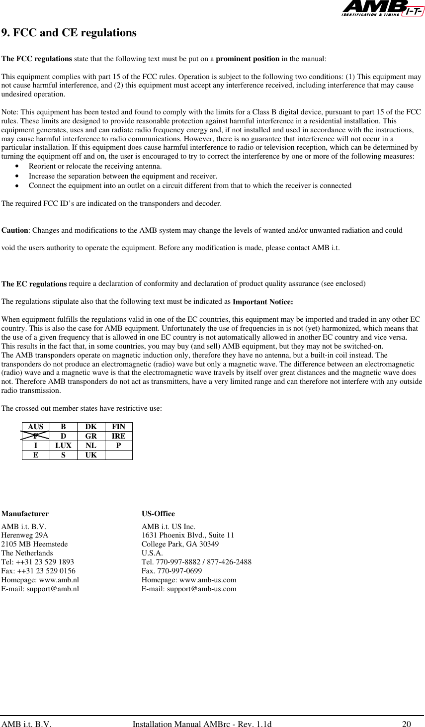   AMB i.t. B.V.  Installation Manual AMBrc - Rev. 1.1d 20  9. FCC and CE regulations  The FCC regulations state that the following text must be put on a prominent position in the manual:  This equipment complies with part 15 of the FCC rules. Operation is subject to the following two conditions: (1) This equipment may not cause harmful interference, and (2) this equipment must accept any interference received, including interference that may cause undesired operation.  Note: This equipment has been tested and found to comply with the limits for a Class B digital device, pursuant to part 15 of the FCC rules. These limits are designed to provide reasonable protection against harmful interference in a residential installation. This equipment generates, uses and can radiate radio frequency energy and, if not installed and used in accordance with the instructions, may cause harmful interference to radio communications. However, there is no guarantee that interference will not occur in a particular installation. If this equipment does cause harmful interference to radio or television reception, which can be determined by turning the equipment off and on, the user is encouraged to try to correct the interference by one or more of the following measures: • Reorient or relocate the receiving antenna. • Increase the separation between the equipment and receiver. • Connect the equipment into an outlet on a circuit different from that to which the receiver is connected  The required FCC ID’s are indicated on the transponders and decoder.   Caution: Changes and modifications to the AMB system may change the levels of wanted and/or unwanted radiation and could   void the users authority to operate the equipment. Before any modification is made, please contact AMB i.t.    The EC regulations require a declaration of conformity and declaration of product quality assurance (see enclosed)  The regulations stipulate also that the following text must be indicated as Important Notice:  When equipment fulfills the regulations valid in one of the EC countries, this equipment may be imported and traded in any other EC country. This is also the case for AMB equipment. Unfortunately the use of frequencies in is not (yet) harmonized, which means that the use of a given frequency that is allowed in one EC country is not automatically allowed in another EC country and vice versa. This results in the fact that, in some countries, you may buy (and sell) AMB equipment, but they may not be switched-on.  The AMB transponders operate on magnetic induction only, therefore they have no antenna, but a built-in coil instead. The transponders do not produce an electromagnetic (radio) wave but only a magnetic wave. The difference between an electromagnetic (radio) wave and a magnetic wave is that the electromagnetic wave travels by itself over great distances and the magnetic wave does not. Therefore AMB transponders do not act as transmitters, have a very limited range and can therefore not interfere with any outside radio transmission.  The crossed out member states have restrictive use:  AUS B DK FIN F D GR IRE I LUX NL P E S UK          AMB i.t. B.V.   AMB i.t. US Inc. Herenweg 29A    1631 Phoenix Blvd., Suite 11 2105 MB Heemstede    College Park, GA 30349 The Netherlands   U.S.A. Tel: ++31 23 529 1893  Tel. 770-997-8882 / 877-426-2488 Fax: ++31 23 529 0156  Fax. 770-997-0699 Homepage: www.amb.nl   Homepage: www.amb-us.com   E-mail: support@amb.nl  E-mail: support@amb-us.com     Manufacturer    US-Office    