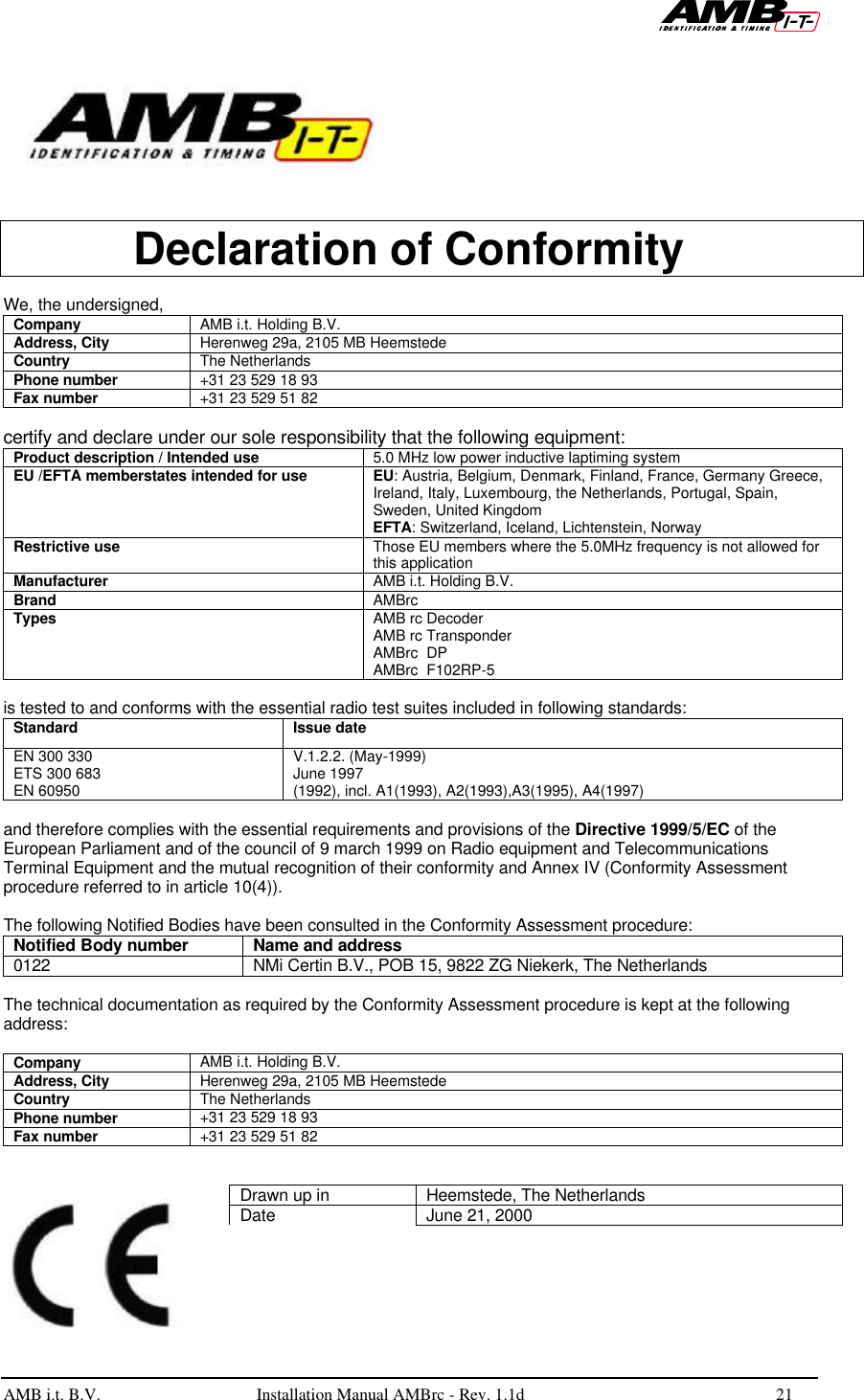   AMB i.t. B.V.  Installation Manual AMBrc - Rev. 1.1d 21      Declaration of Conformity  We, the undersigned, Company AMB i.t. Holding B.V. Address, City Herenweg 29a, 2105 MB Heemstede Country The Netherlands Phone number +31 23 529 18 93 Fax number +31 23 529 51 82  certify and declare under our sole responsibility that the following equipment: Product description / Intended use 5.0 MHz low power inductive laptiming system EU /EFTA memberstates intended for use EU: Austria, Belgium, Denmark, Finland, France, Germany Greece, Ireland, Italy, Luxembourg, the Netherlands, Portugal, Spain, Sweden, United Kingdom EFTA: Switzerland, Iceland, Lichtenstein, Norway Restrictive use Those EU members where the 5.0MHz frequency is not allowed for this application Manufacturer AMB i.t. Holding B.V. Brand AMBrc Types AMB rc Decoder AMB rc Transponder AMBrc  DP AMBrc  F102RP-5  is tested to and conforms with the essential radio test suites included in following standards: Standard Issue date EN 300 330  ETS 300 683 EN 60950 V.1.2.2. (May-1999) June 1997 (1992), incl. A1(1993), A2(1993),A3(1995), A4(1997)  and therefore complies with the essential requirements and provisions of the Directive 1999/5/EC of the European Parliament and of the council of 9 march 1999 on Radio equipment and Telecommunications Terminal Equipment and the mutual recognition of their conformity and Annex IV (Conformity Assessment procedure referred to in article 10(4)).  The following Notified Bodies have been consulted in the Conformity Assessment procedure: Notified Body number Name and address 0122 NMi Certin B.V., POB 15, 9822 ZG Niekerk, The Netherlands  The technical documentation as required by the Conformity Assessment procedure is kept at the following address:  Company AMB i.t. Holding B.V. Address, City Herenweg 29a, 2105 MB Heemstede Country The Netherlands Phone number +31 23 529 18 93 Fax number +31 23 529 51 82   Drawn up in Heemstede, The Netherlands Date June 21, 2000 