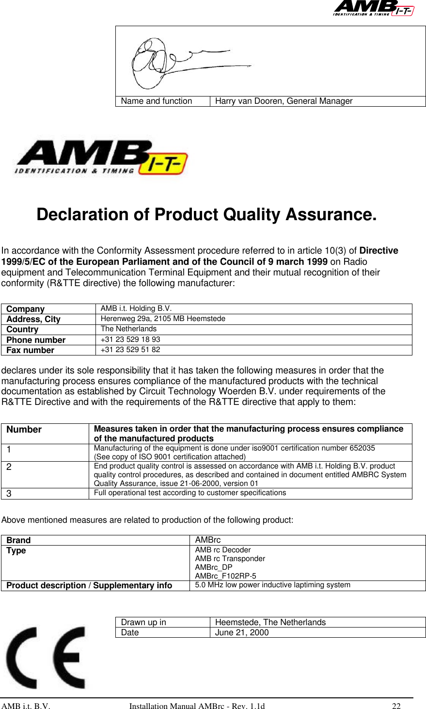   AMB i.t. B.V.  Installation Manual AMBrc - Rev. 1.1d 22    Name and function Harry van Dooren, General Manager      Declaration of Product Quality Assurance.   In accordance with the Conformity Assessment procedure referred to in article 10(3) of Directive 1999/5/EC of the European Parliament and of the Council of 9 march 1999 on Radio equipment and Telecommunication Terminal Equipment and their mutual recognition of their conformity (R&amp;TTE directive) the following manufacturer:  Company AMB i.t. Holding B.V. Address, City Herenweg 29a, 2105 MB Heemstede Country The Netherlands Phone number +31 23 529 18 93 Fax number +31 23 529 51 82  declares under its sole responsibility that it has taken the following measures in order that the manufacturing process ensures compliance of the manufactured products with the technical documentation as established by Circuit Technology Woerden B.V. under requirements of the R&amp;TTE Directive and with the requirements of the R&amp;TTE directive that apply to them:  Number Measures taken in order that the manufacturing process ensures compliance of the manufactured products 1 Manufacturing of the equipment is done under iso9001 certification number 652035 (See copy of ISO 9001 certification attached)  2 End product quality control is assessed on accordance with AMB i.t. Holding B.V. product quality control procedures, as described and contained in document entitled AMBRC System Quality Assurance, issue 21-06-2000, version 01 3 Full operational test according to customer specifications  Above mentioned measures are related to production of the following product:  Brand AMBrc Type AMB rc Decoder AMB rc Transponder AMBrc_DP AMBrc_F102RP-5 Product description / Supplementary info 5.0 MHz low power inductive laptiming system   Drawn up in Heemstede, The Netherlands Date June 21, 2000 