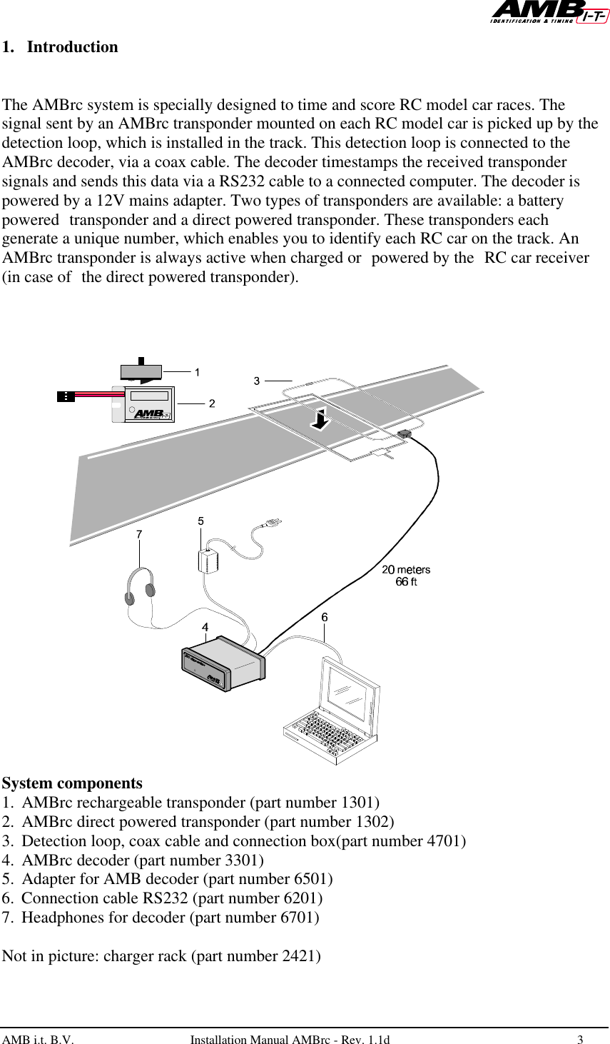   AMB i.t. B.V.  Installation Manual AMBrc - Rev. 1.1d 3  1. Introduction   The AMBrc system is specially designed to time and score RC model car races. The signal sent by an AMBrc transponder mounted on each RC model car is picked up by the detection loop, which is installed in the track. This detection loop is connected to the AMBrc decoder, via a coax cable. The decoder timestamps the received transponder signals and sends this data via a RS232 cable to a connected computer. The decoder is powered by a 12V mains adapter. Two types of transponders are available: a battery powered transponder and a direct powered transponder. These transponders each generate a unique number, which enables you to identify each RC car on the track. An AMBrc transponder is always active when charged or powered by the RC car receiver (in case of the direct powered transponder).  System components 1. AMBrc rechargeable transponder (part number 1301) 2. AMBrc direct powered transponder (part number 1302) 3. Detection loop, coax cable and connection box(part number 4701) 4. AMBrc decoder (part number 3301)  5. Adapter for AMB decoder (part number 6501) 6. Connection cable RS232 (part number 6201) 7. Headphones for decoder (part number 6701)   Not in picture: charger rack (part number 2421) 