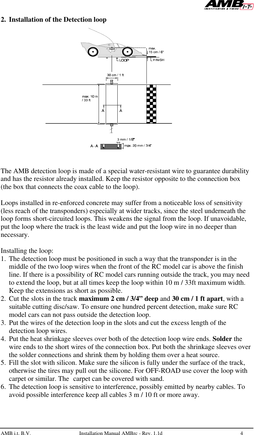   AMB i.t. B.V.  Installation Manual AMBrc - Rev. 1.1d 4  2. Installation of the Detection loop    The AMB detection loop is made of a special water-resistant wire to guarantee durability and has the resistor already installed. Keep the resistor opposite to the connection box (the box that connects the coax cable to the loop).  Loops installed in re-enforced concrete may suffer from a noticeable loss of sensitivity (less reach of the transponders) especially at wider tracks, since the steel underneath the loop forms short-circuited loops. This weakens the signal from the loop. If unavoidable, put the loop where the track is the least wide and put the loop wire in no deeper than necessary.  Installing the loop:  1. The detection loop must be positioned in such a way that the transponder is in the middle of the two loop wires when the front of the RC model car is above the finish line. If there is a possibility of RC model cars running outside the track, you may need to extend the loop, but at all times keep the loop within 10 m / 33ft maximum width. Keep the extensions as short as possible. 2. Cut the slots in the track maximum 2 cm / 3/4” deep and 30 cm / 1 ft apart, with a suitable cutting disc/saw. To ensure one hundred percent detection, make sure RC model cars can not pass outside the detection loop.  3. Put the wires of the detection loop in the slots and cut the excess length of the detection loop wires. 4. Put the heat shrinkage sleeves over both of the detection loop wire ends. Solder the wire ends to the short wires of the connection box. Put both the shrinkage sleeves over the solder connections and shrink them by holding them over a heat source.  5. Fill the slot with silicon. Make sure the silicon is fully under the surface of the track, otherwise the tires may pull out the silicone. For OFF-ROAD use cover the loop with carpet or similar. The carpet can be covered with sand. 6. The detection loop is sensitive to interference, possibly emitted by nearby cables. To avoid possible interference keep all cables 3 m / 10 ft or more away.  