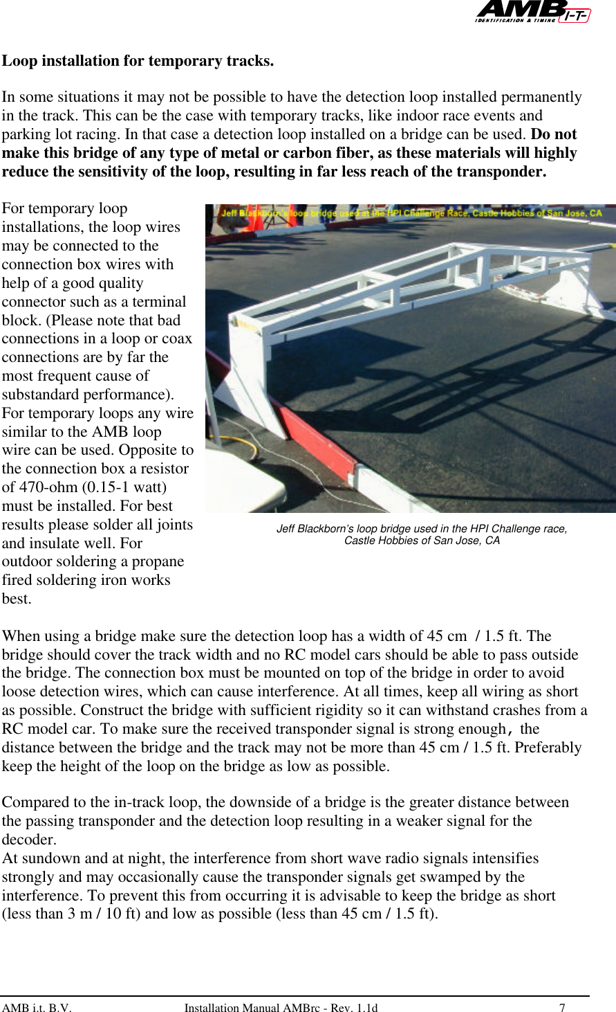   AMB i.t. B.V.  Installation Manual AMBrc - Rev. 1.1d 7   Loop installation for temporary tracks.  In some situations it may not be possible to have the detection loop installed permanently in the track. This can be the case with temporary tracks, like indoor race events and parking lot racing. In that case a detection loop installed on a bridge can be used. Do not make this bridge of any type of metal or carbon fiber, as these materials will highly reduce the sensitivity of the loop, resulting in far less reach of the transponder.  For temporary loop installations, the loop wires may be connected to the connection box wires with help of a good quality connector such as a terminal block. (Please note that bad connections in a loop or coax connections are by far the most frequent cause of substandard performance). For temporary loops any wire similar to the AMB loop wire can be used. Opposite to the connection box a resistor of 470-ohm (0.15-1 watt) must be installed. For best results please solder all joints and insulate well. For outdoor soldering a propane fired soldering iron works best.   When using a bridge make sure the detection loop has a width of 45 cm  / 1.5 ft. The bridge should cover the track width and no RC model cars should be able to pass outside the bridge. The connection box must be mounted on top of the bridge in order to avoid loose detection wires, which can cause interference. At all times, keep all wiring as short as possible. Construct the bridge with sufficient rigidity so it can withstand crashes from a RC model car. To make sure the received transponder signal is strong enough, the distance between the bridge and the track may not be more than 45 cm / 1.5 ft. Preferably keep the height of the loop on the bridge as low as possible.  Compared to the in-track loop, the downside of a bridge is the greater distance between the passing transponder and the detection loop resulting in a weaker signal for the decoder. At sundown and at night, the interference from short wave radio signals intensifies strongly and may occasionally cause the transponder signals get swamped by the interference. To prevent this from occurring it is advisable to keep the bridge as short (less than 3 m / 10 ft) and low as possible (less than 45 cm / 1.5 ft).  Jeff Blackborn’s loop bridge used in the HPI Challenge race, Castle Hobbies of San Jose, CA 