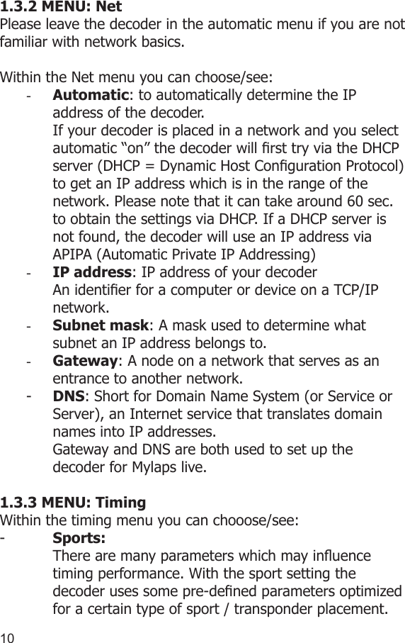 10111.3.2 MENU: NetPlease leave the decoder in the automatic menu if you are not familiar with network basics.Within the Net menu you can choose/see:-  Automatic: to automatically determine the IP address of the decoder.If your decoder is placed in a network and you select automatic “on” the decoder will rst try via the DHCP server (DHCP = Dynamic Host Conguration Protocol) to get an IP address which is in the range of the network. Please note that it can take around 60 sec. to obtain the settings via DHCP. If a DHCP server is not found, the decoder will use an IP address via APIPA (Automatic Private IP Addressing)-  IP address: IP address of your decoderAn identier for a computer or device on a TCP/IP network. -  Subnet mask: A mask used to determine what subnet an IP address belongs to.-  Gateway: A node on a network that serves as an entrance to another network.-  DNS: Short for Domain Name System (or Service or Server), an Internet service that translates domain names into IP addresses. Gateway and DNS are both used to set up the decoder for Mylaps live.1.3.3 MENU: TimingWithin the timing menu you can chooose/see: -   Sports:  There are many parameters which may inuence   timing performance. With the sport setting the   decoder uses some pre-dened parameters optimized   for a certain type of sport / transponder placement.