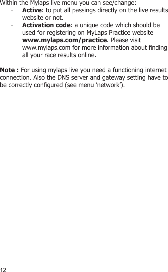 1213Within the Mylaps live menu you can see/change:-  Active: to put all passings directly on the live results website or not.-  Activation code: a unique code which should be used for registering on MyLaps Practice website www.mylaps.com/practice. Please visit www.mylaps.com for more information about nding all your race results online.Note : For using mylaps live you need a functioning internet connection. Also the DNS server and gateway setting have to be correctly congured (see menu ‘network’).