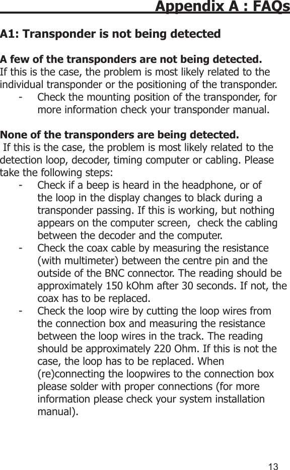 1213Appendix A : FAQsA1: Transponder is not being detectedA few of the transponders are not being detected.If this is the case, the problem is most likely related to the individual transponder or the positioning of the transponder. -  Check the mounting position of the transponder, for more information check your transponder manual.None of the transponders are being detected. If this is the case, the problem is most likely related to the detection loop, decoder, timing computer or cabling. Please take the following steps:-  Check if a beep is heard in the headphone, or of the loop in the display changes to black during a transponder passing. If this is working, but nothing appears on the computer screen,  check the cabling between the decoder and the computer.-  Check the coax cable by measuring the resistance (with multimeter) between the centre pin and the outside of the BNC connector. The reading should be approximately 150 kOhm after 30 seconds. If not, the coax has to be replaced.-  Check the loop wire by cutting the loop wires from  the connection box and measuring the resistance  between the loop wires in the track. The reading  should be approximately 220 Ohm. If this is not the  case, the loop has to be replaced. When    (re)connecting the loopwires to the connection box  please solder with proper connections (for more information please check your system installation manual).