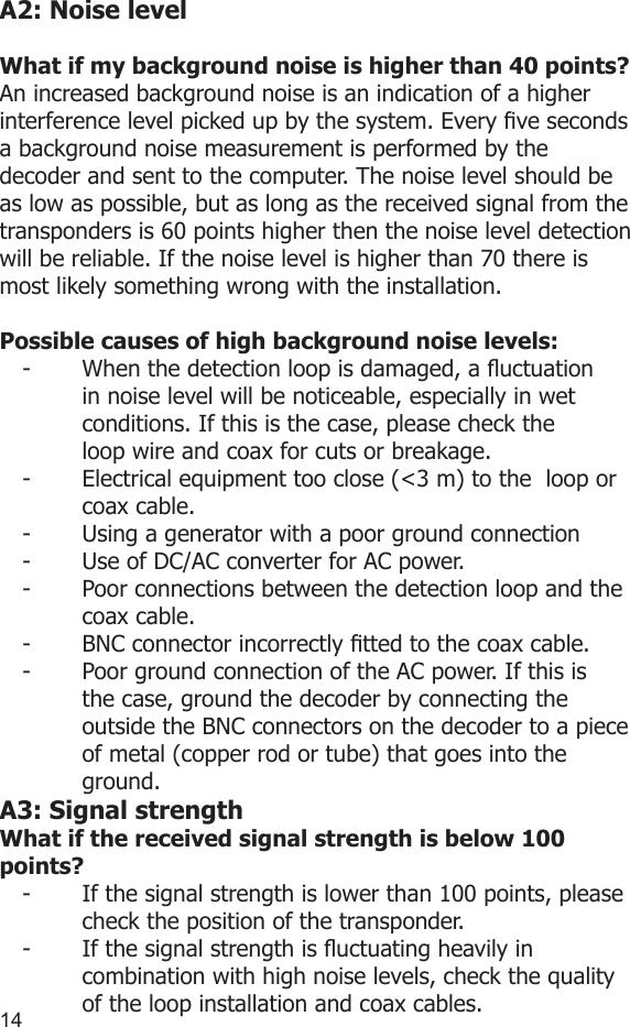 1415A2: Noise levelWhat if my background noise is higher than 40 points?An increased background noise is an indication of a higher interference level picked up by the system. Every ve seconds a background noise measurement is performed by the decoder and sent to the computer. The noise level should be as low as possible, but as long as the received signal from the transponders is 60 points higher then the noise level detection will be reliable. If the noise level is higher than 70 there is most likely something wrong with the installation.Possible causes of high background noise levels:-  When the detection loop is damaged, a uctuation    in noise level will be noticeable, especially in wet    conditions. If this is the case, please check the      loop wire and coax for cuts or breakage.-  Electrical equipment too close (&lt;3 m) to the  loop or    coax cable.-  Using a generator with a poor ground connection-  Use of DC/AC converter for AC power.-  Poor connections between the detection loop and the    coax cable.-  BNC connector incorrectly tted to the coax cable.-   Poor ground connection of the AC power. If this is    the case, ground the decoder by connecting the    outside the BNC connectors on the decoder to a piece    of metal (copper rod or tube) that goes into the    ground. A3: Signal strengthWhat if the received signal strength is below 100 points?-  If the signal strength is lower than 100 points, please    check the position of the transponder.-  If the signal strength is uctuating heavily in      combination with high noise levels, check the quality    of the loop installation and coax cables.