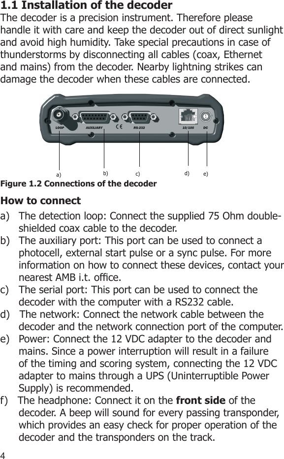 451.1 Installation of the decoderThe decoder is a precision instrument. Therefore please handle it with care and keep the decoder out of direct sunlight and avoid high humidity. Take special precautions in case of thunderstorms by disconnecting all cables (coax, Ethernet  and mains) from the decoder. Nearby lightning strikes can damage the decoder when these cables are connected.Figure 1.2 Connections of the decoderHow to connecta)  The detection loop: Connect the supplied 75 Ohm double-shielded coax cable to the decoder.b)  The auxiliary port: This port can be used to connect a photocell, external start pulse or a sync pulse. For more information on how to connect these devices, contact your nearest AMB i.t. ofce.c)  The serial port: This port can be used to connect the decoder with the computer with a RS232 cable.d)   The network: Connect the network cable between the decoder and the network connection port of the computer.e)  Power: Connect the 12 VDC adapter to the decoder and mains. Since a power interruption will result in a failure of the timing and scoring system, connecting the 12 VDC adapter to mains through a UPS (Uninterruptible Power Supply) is recommended. f)   The headphone: Connect it on the front side of the decoder. A beep will sound for every passing transponder, which provides an easy check for proper operation of the decoder and the transponders on the track.a) b) c) d) e)