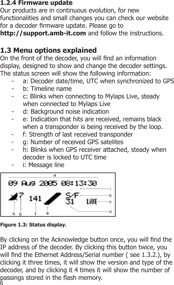 671.2.4 Firmware update Our products are in continuous evolution, for new functionalities and small changes you can check our website for a decoder rmware update. Please go to http://support.amb-it.com and follow the instructions. 1.3 Menu options explainedOn the front of the decoder, you will nd an informationdisplay, designed to show and change the decoder settings.The status screen will show the following information:-  a: Decoder date/time, UTC when synchronized to GPS-  b: Timeline name-  c: Blinks when connecting to Mylaps Live, steady      when connected to Mylaps Live-  d: Background noise indication-  e: Indication that hits are received, remains black when a transponder is being received by the loop.-  f: Strength of last received transponder-  g: Number of received GPS satelites-  h: Blinks when GPS receiver attached, steady when decoder is locked to UTC time-  i: Message lineFigure 1.3: Status display.By clicking on the Acknowledge button once, you will nd the IP address of the decoder. By clicking this button twice, you will nd the Ethernet Address/Serial number ( see 1.3.2.), by clicking it three times, it will show the version and type of the decoder, and by clicking it 4 times it will show the number of passings stored in the ash memory.