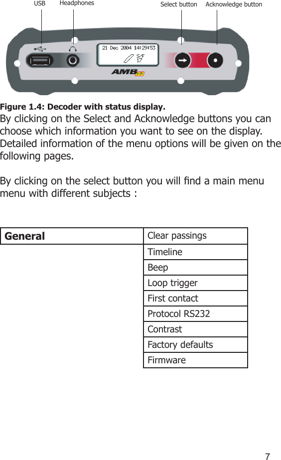 67Figure 1.4: Decoder with status display.By clicking on the Select and Acknowledge buttons you can choose which information you want to see on the display. Detailed information of the menu options will be given on the following pages. By clicking on the select button you will nd a main menu menu with different subjects :General Clear passingsTimelineBeepLoop triggerFirst contactProtocol RS232ContrastFactory defaultsFirmwareUSB Headphones Select button Acknowledge button