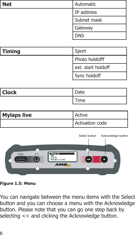 89Net AutomaticIP addressSubnet maskGatewayDNSTiming SportPhoto holdofffext. start holdoffSync holdoffClock DateTimeMylaps live ActiveActivation codeFigure 1.5: MenuYou can navigate between the menu items with the Select button and you can choose a menu with the Acknowledge button. Please note that you can go one step back by selecting &lt;&lt; and clicking the Acknowledge button.Select button Acknowledge button