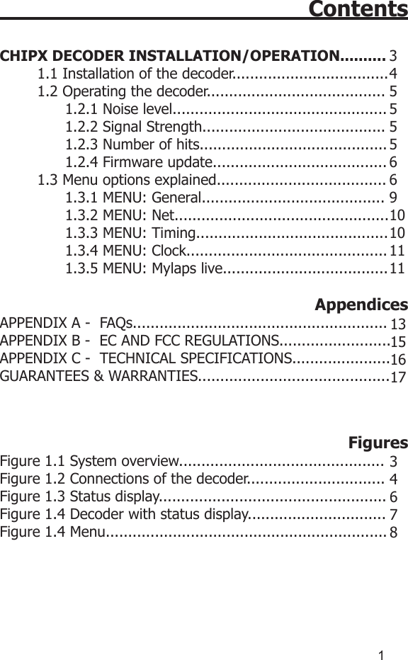 1ContentsCHIPX DECODER INSTALLATION/OPERATION..........1.1 Installation of the decoder...................................1.2 Operating the decoder........................................      1.2.1 Noise level................................................      1.2.2 Signal Strength.........................................      1.2.3 Number of hits..........................................      1.2.4 Firmware update.......................................1.3 Menu options explained......................................      1.3.1 MENU: General.........................................      1.3.2 MENU: Net................................................      1.3.3 MENU: Timing...........................................      1.3.4 MENU: Clock.............................................      1.3.5 MENU: Mylaps live..................................... AppendicesAPPENDIX A -  FAQs.........................................................APPENDIX B -  EC AND FCC REGULATIONS.........................APPENDIX C -  TECHNICAL SPECIFICATIONS......................GUARANTEES &amp; WARRANTIES........................................... FiguresFigure 1.1 System overview..............................................Figure 1.2 Connections of the decoder...............................Figure 1.3 Status display...................................................Figure 1.4 Decoder with status display...............................Figure 1.4 Menu...............................................................345555669101011111315161734678