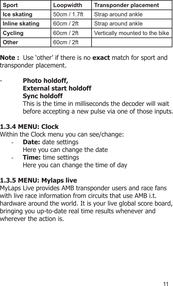 1011Sport Loopwidth Transponder placementIce skating  50cm / 1.7ft Strap around ankleInline skating 60cm / 2ft Strap around ankleCycling 60cm / 2ft Vertically mounted to the bikeOther 60cm / 2ftNote :  Use ‘other’ if there is no exact match for sport and transponder placement.-   Photo holdoff,   External start holdoff  Sync holdoff  This is the time in milliseconds the decoder will wait   before accepting a new pulse via one of those inputs.1.3.4 MENU: ClockWithin the Clock menu you can see/change:-  Date: date settingsHere you can change the date-  Time: time settingsHere you can change the time of day 1.3.5 MENU: Mylaps liveMyLaps Live provides AMB transponder users and race fans with live race information from circuits that use AMB i.t. hardware around the world. It is your live global score board, bringing you up-to-date real time results whenever and wherever the action is.