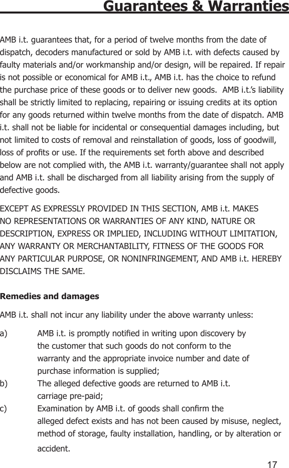 1617Guarantees &amp; WarrantiesAMB i.t. guarantees that, for a period of twelve months from the date of dispatch, decoders manufactured or sold by AMB i.t. with defects caused by faulty materials and/or workmanship and/or design, will be repaired. If repair is not possible or economical for AMB i.t., AMB i.t. has the choice to refund the purchase price of these goods or to deliver new goods.  AMB i.t.’s liability shall be strictly limited to replacing, repairing or issuing credits at its option for any goods returned within twelve months from the date of dispatch. AMB i.t. shall not be liable for incidental or consequential damages including, but not limited to costs of removal and reinstallation of goods, loss of goodwill, loss of prots or use. If the requirements set forth above and described below are not complied with, the AMB i.t. warranty/guarantee shall not apply and AMB i.t. shall be discharged from all liability arising from the supply of defective goods.  EXCEPT AS EXPRESSLY PROVIDED IN THIS SECTION, AMB i.t. MAKES NO REPRESENTATIONS OR WARRANTIES OF ANY KIND, NATURE OR DESCRIPTION, EXPRESS OR IMPLIED, INCLUDING WITHOUT LIMITATION, ANY WARRANTY OR MERCHANTABILITY, FITNESS OF THE GOODS FOR ANY PARTICULAR PURPOSE, OR NONINFRINGEMENT, AND AMB i.t. HEREBY DISCLAIMS THE SAME.Remedies and damagesAMB i.t. shall not incur any liability under the above warranty unless:a)  AMB i.t. is promptly notied in writing upon discovery by      the customer that such goods do not conform to the      warranty and the appropriate invoice number and date of      purchase information is supplied;b)  The alleged defective goods are returned to AMB i.t.      carriage pre-paid;c)  Examination by AMB i.t. of goods shall conrm the      alleged defect exists and has not been caused by misuse, neglect,    method of storage, faulty installation, handling, or by alteration or    accident.