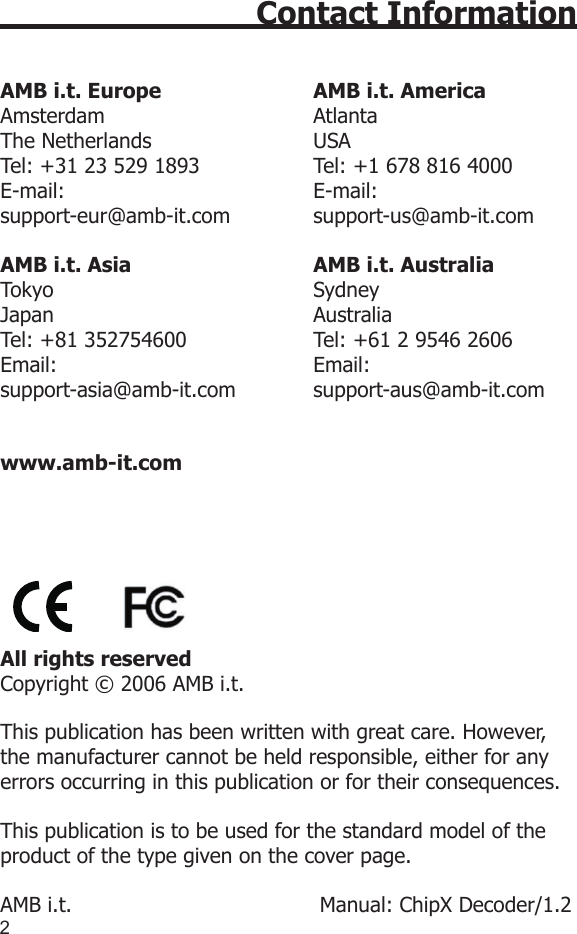 23Contact InformationAMB i.t. Europe                       AMB i.t. AmericaAmsterdam                                AtlantaThe Netherlands                         USATel: +31 23 529 1893                 Tel: +1 678 816 4000E-mail:                                      E-mail: support-eur@amb-it.com             support-us@amb-it.comAMB i.t. Asia                            AMB i.t. AustraliaTokyo                                        SydneyJapan                                        AustraliaTel: +81 352754600                   Tel: +61 2 9546 2606Email:                                       Email: support-asia@amb-it.com            support-aus@amb-it.com www.amb-it.com  All rights reservedCopyright © 2006 AMB i.t.This publication has been written with great care. However, the manufacturer cannot be held responsible, either for any errors occurring in this publication or for their consequences.This publication is to be used for the standard model of the product of the type given on the cover page.AMB i.t.                                      Manual: ChipX Decoder/1.2