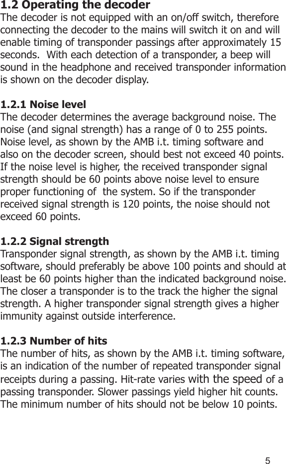 451.2 Operating the decoderThe decoder is not equipped with an on/off switch, therefore connecting the decoder to the mains will switch it on and will enable timing of transponder passings after approximately 15 seconds.  With each detection of a transponder, a beep will sound in the headphone and received transponder information is shown on the decoder display. 1.2.1 Noise levelThe decoder determines the average background noise. The noise (and signal strength) has a range of 0 to 255 points. Noise level, as shown by the AMB i.t. timing software and also on the decoder screen, should best not exceed 40 points. If the noise level is higher, the received transponder signal strength should be 60 points above noise level to ensure proper functioning of  the system. So if the transponder received signal strength is 120 points, the noise should not exceed 60 points.1.2.2 Signal strengthTransponder signal strength, as shown by the AMB i.t. timing software, should preferably be above 100 points and should at least be 60 points higher than the indicated background noise. The closer a transponder is to the track the higher the signal strength. A higher transponder signal strength gives a higher immunity against outside interference.1.2.3 Number of hitsThe number of hits, as shown by the AMB i.t. timing software, is an indication of the number of repeated transponder signal receipts during a passing. Hit-rate varies with the speed of a passing transponder. Slower passings yield higher hit counts. The minimum number of hits should not be below 10 points.