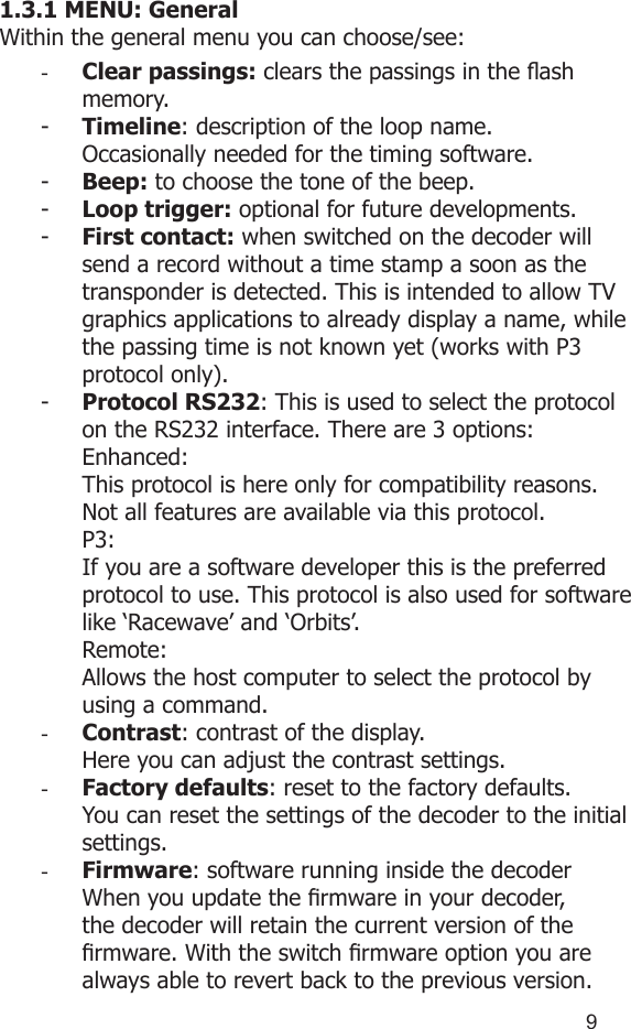 891.3.1 MENU: GeneralWithin the general menu you can choose/see:-  Clear passings: clears the passings in the ash memory.-  Timeline: description of the loop name.Occasionally needed for the timing software.-  Beep: to choose the tone of the beep.-  Loop trigger: optional for future developments.-  First contact: when switched on the decoder will send a record without a time stamp a soon as the transponder is detected. This is intended to allow TV graphics applications to already display a name, while the passing time is not known yet (works with P3 protocol only).-  Protocol RS232: This is used to select the protocol on the RS232 interface. There are 3 options:Enhanced:  This protocol is here only for compatibility reasons. Not all features are available via this protocol.P3:   If you are a software developer this is the preferred protocol to use. This protocol is also used for software like ‘Racewave’ and ‘Orbits’. Remote:Allows the host computer to select the protocol by using a command.-  Contrast: contrast of the display.Here you can adjust the contrast settings.-  Factory defaults: reset to the factory defaults.You can reset the settings of the decoder to the initial settings. -  Firmware: software running inside the decoderWhen you update the rmware in your decoder, the decoder will retain the current version of the rmware. With the switch rmware option you are always able to revert back to the previous version.  